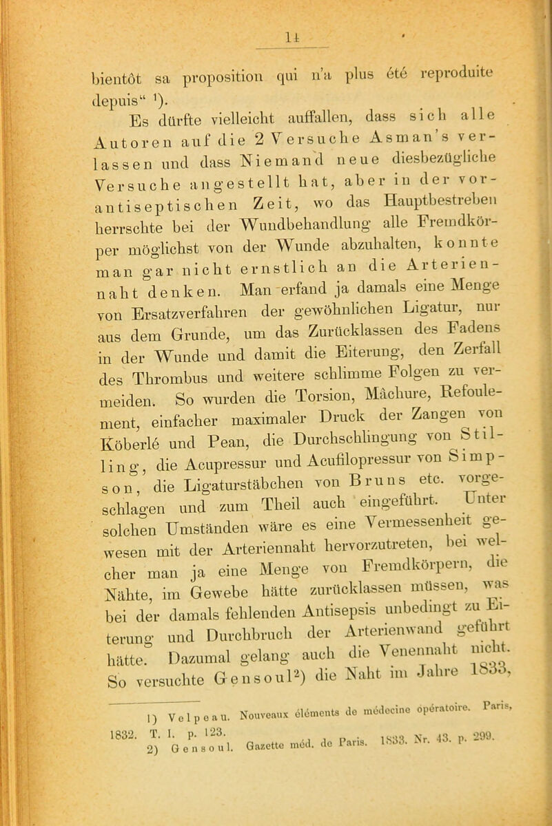 It bientot sa proposition qui na plus 6te reproduite depuis“ ’). Es dürfte vielleicht anffallen, dass sich alle Autoren a u f d i e 2 V e r s u c h e A s m a n s v e i - lassen und dass Nieman'd neue diesbe/^ügliche Versuche angestellt hat, aber in der vor- antiseptischen Zeit, wo das Hauptbestreben herrschte bei der Wundbehandlung alle Fremdkör- per möglichst von der Wunde abzuhalten, konnte man gar nicht ernstlich an die Aiteiien naht denken. Man-erfand ja damals eine Menge von Ersatzverfahren der gewöhnlichen Ligatur, nur aus dem Grunde, um das Zurücklassen des Fadens in der Wunde und damit die Eiterung, den Zerfall des Thrombus und weitere schlimme Folgen zu ver- meiden. So wurden die Torsion, Mächure, Refoule- nient, einfacher maximaler Druck der Zangen von Köberlö und Pean, die Durchschlingung von Stil- lin g, die Aciipressur und Aciifilopressiir von Simp- son, die Ligaturstäbchen von Bruus etc. vorge- schlagen und zum Theil auch eingeführt. Unter solchen Umständen wäre es eine Vermessenheit ge- wesen mit der Arteriennaht hervorzutreten, hei wel- cher man ja eine Menge von Fremdkörpern, die Nähte, im Gewebe hätte ziirttcklassen müssen, was bei der damals fehlenden Antisepsis unbedingt zu Li- teruno- und Durchbruch der Arterienwand geführt hätte!^ Dazumal gelang auch die Venennaht ment So versuchte Gensour^) die Naht nn Jahre ISdd, 1) V 0 1 p 0 a u. 1832. T. I. p. 123. 2) G e n 8 o u 1. Nouveaux clömeuts clo müaccine opöratoire. Paris, Gazette möd. de Paris. 1333. Nr. -13. p. -99-