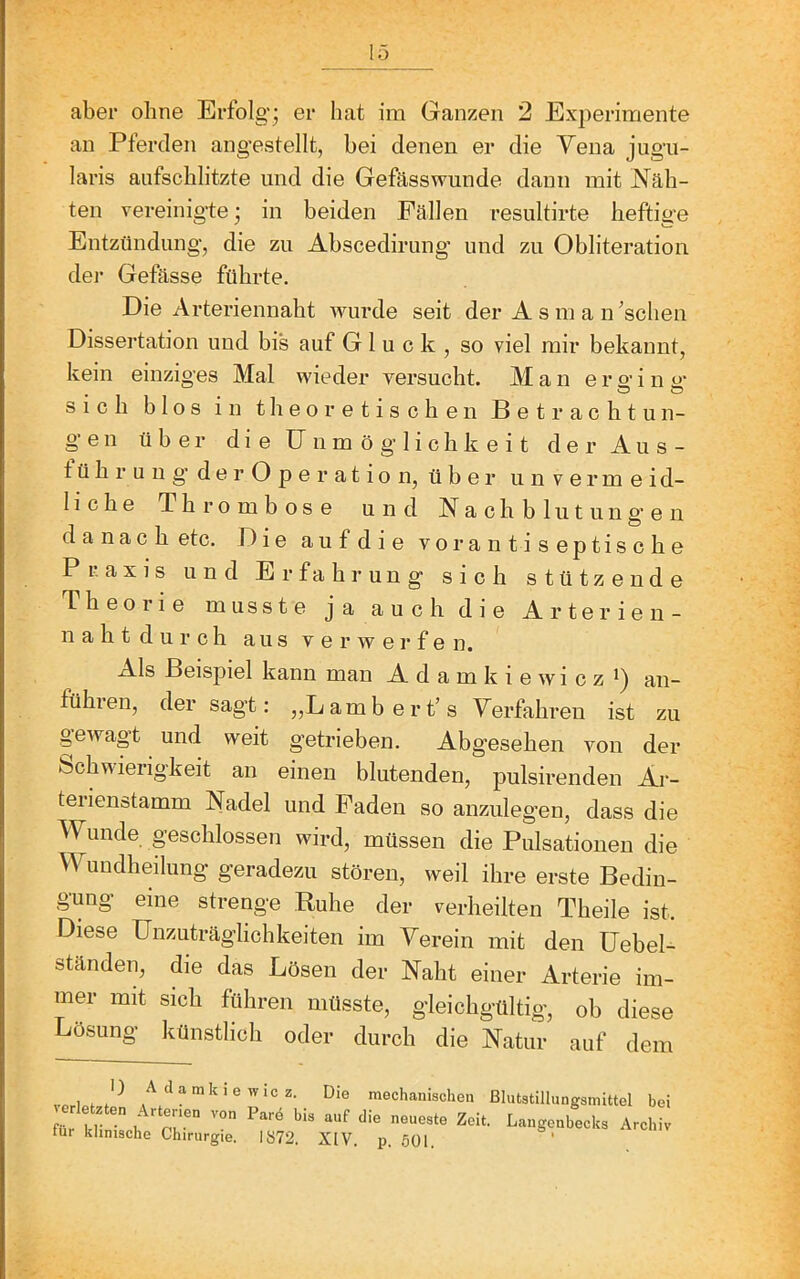 an Pferden angestellt, hei denen er die Vena jugu- laris aiifschlitzte und die Gefässwunde dann mit Näh- ten vereinigte; in beiden Fällen resultirte heftige Entzündung, die zu Ahscedirimg' und zu Obliteration dei’ Gefässe führte. Die Arteriennaht wurde seit der A s m a n ’schen Dissertation und bis auf Gluck, so viel mir bekannt, kein einziges Mal wieder versucht. Man e r 2’ i n 2' sich blos in theoretischen Betrachtun- gen über die Unmöglichkeit der Aus- t ü h r u u g’ d e r O p e r a t i o n, über unvermeid- liche Thrombose und Nachblutung'en danach etc. Die aufdie vor antiseptische Praxis und Erfahrung sich stützende Theorie musste ja auch die Arterien- nah t d u r c h aus verwerfen. Als Beispiel kann mau A d a m k i e w i c z i) an- führen, der sagt: „Lambert’s Yerfahren ist zu gewagt und weit getrieben. Abgesehen von der Schwierigkeit an einen blutenden, pulsirenden Ai-- terienstamm Nadel und Faden so anzulegen, dass die Wunde geschlossen wird, müssen die Pulsationen die Wundheilung geradezu stören, weil ihre erste Bedin- gung eine strenge Ruhe der verheilten Theile ist. Diese Unzuträglichkeiten im Verein mit den Uehel- ständen, die das Lösen der Naht einer Arterie im- mer mit sich führen müsste, gleichgültig, ob diese Lösung künstlich oder durch die Natur auf dem A damkie Wie z. Die mechanischen ßlutstillungsmittel bei für klinlLl*  ^^‘■‘genbecks Archiv tur klinische Chirurgie. 1872. XlV. p. 501 ‘