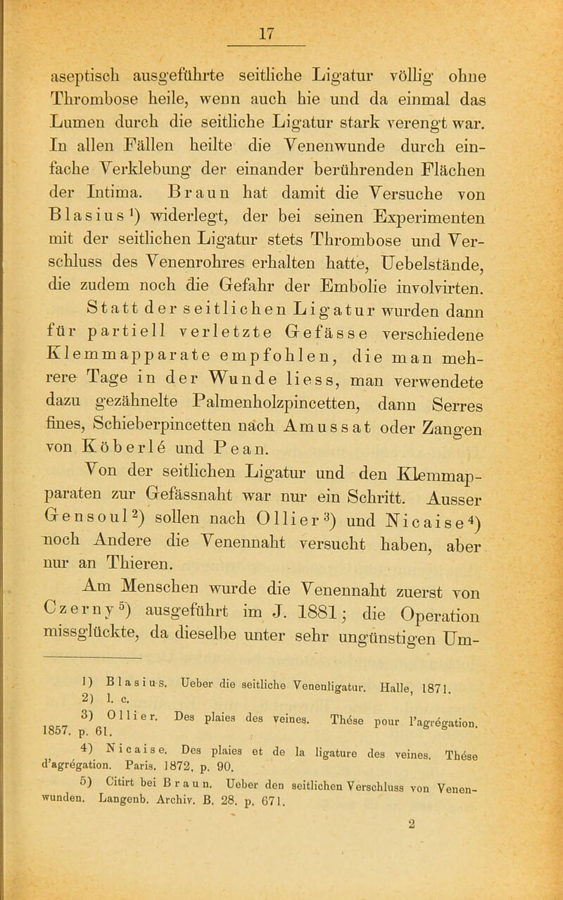 aseptisch ausgeführte seitliche Ligatur völlig ohne Thrombose heile, wenn auch hie und da einmal das Lumen durch die seitliche Ligatur stark verengt war. In allen Fällen heilte die Venen wunde durch ein- fache Verklebung der einander berührenden Flächen der Intima. Braun hat damit die Versuche von Blasius^) widerlegt, der bei seinen Experimenten mit der seitlichen Ligatur stets Thrombose und Ver- schluss des Venenrohres erhalten hatte, IJebelstände, die zudem noch die Gefahr der Embolie iuvolvirten. Statt der seitlichen Lig'atur wurden dann für partiell verletzte Gefässe verschiedene Klemmapparate empfohlen, die man meh- rere Tage in der Wunde Hess, man verwendete dazu gezähnelte Palmenholzpincetten, dann Serres fines, Schieberpincetten nach Amussat oder Zangen von Köberlö und Pean. Von der seitlichen Ligatur und den Klemmap- paraten zur Gefässnaht war nur ein Schritt. Ausser Gensoul2) sollen nach Ollier^) und Nicaise^) noch Andere die Venennaht versucht haben, aber nur an Thieren. Am Menschen wurde die Venennaht zuerst von Czerny 5) ausgeführt im J. 1881; die Operation missglückte, da dieselbe unter sehr ungünstigen Um- 1) Blasius. Ueber die seitliche Venenligatur. Halle, 1871. 2) 1. c. 3) 0 liier. Des plaies des veines. Thöse pour l’agregation 1857. p. 61. 4) N i c a i s e. Des plaies et de la ligature des veines. Thöse d’agregation. Paris. 1872. p. 90. 5) Citirt bei Braun. Ueber den seitlichen Verschluss von Venen- wunden. Langenb. Archiv. B. 28. p. 671. 2