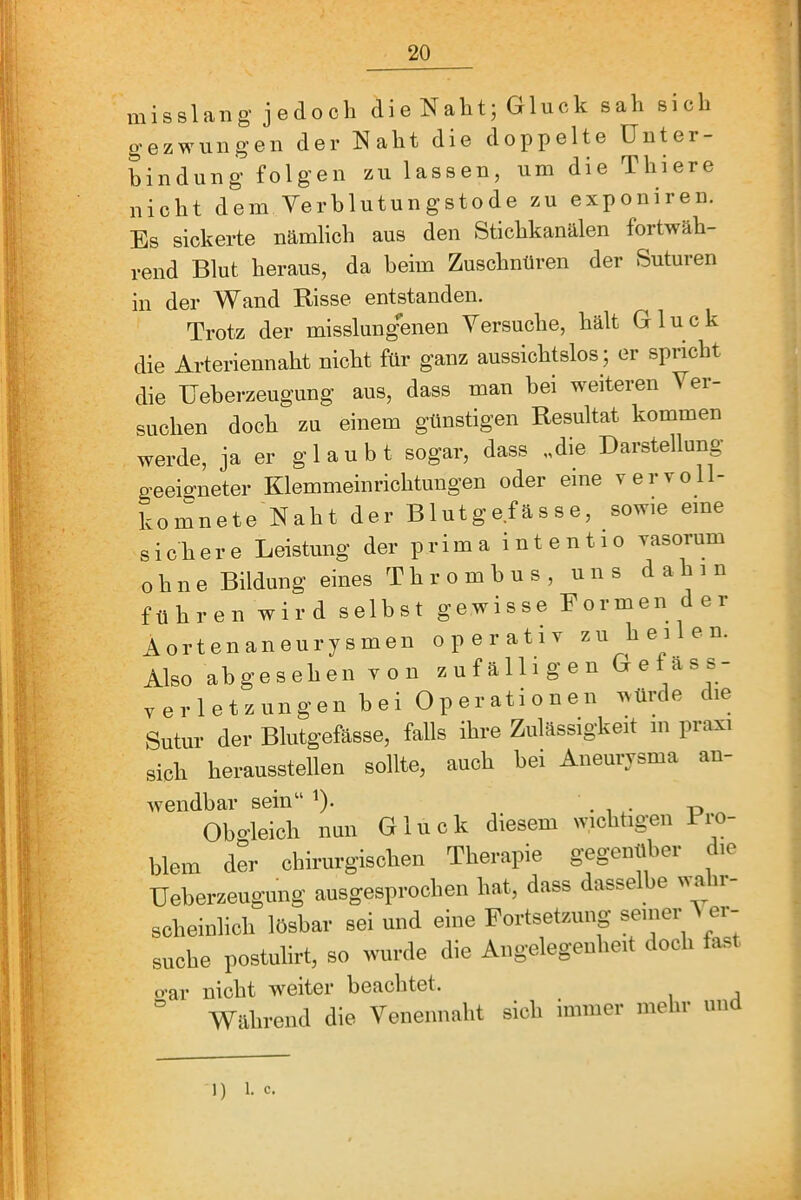 misslang jedoch dieNaht; Gluck sah sich gezwungen der Naht die doppelte Unter- bindung folgen zu lassen, um die Thiere nicht dem Yerblutungstode zu exponiren. Es sickerte nämlich aus den Stichkanälen fortwäh- rend Blut heraus, da beim Zuschnüren der Suturen in der and Risse entstanden. Trotz der misslung'enen Versuche, hält Gluck die Arteriennaht nicht für ganz aussichtslos ; er spricht die üeberzeugung aus, dass man bei weiteren Ver- suchen doch zu einem günstigen Resultat kommen werde, ja er glaubt sogar, dass „die Darstellung geeigneter Klemmeinrichtungen oder eine vervoll- komnete Naht der Blutgefässe, sowie eine sichere Leistung der prima intentio yasorum ohne Bildung eines Thrombus, uns dahin führen wird selbst gewisse Formen der Aortenaneurysmen operativ zu hei e n. Also abgesehen von zufälligen Geläss- verletzungen bei Operationen würde die Sutur der Blutgefässe, falls ihre Zulässigkeit m praxi sich herausstellen sollte, auch bei Aneurysma an- wendbar sein“ ^). • , -p ^ Obc-leich nun Gluck aiesem wicbtigen 1 ro- blem der chirurgischen Therapie gegenübei le üeberzeugung ausgesprochen hat, dass dasselbe wa ir- scheinlich lösbar sei und eine Fortsetzung seiner ^ er- suche postulirt, so wurde die Angelegenheit doch fast o-ar nicht w^eiter beachtet. ° Willireml die Yeneimalit sicli immer mehr und 1) 1. C.