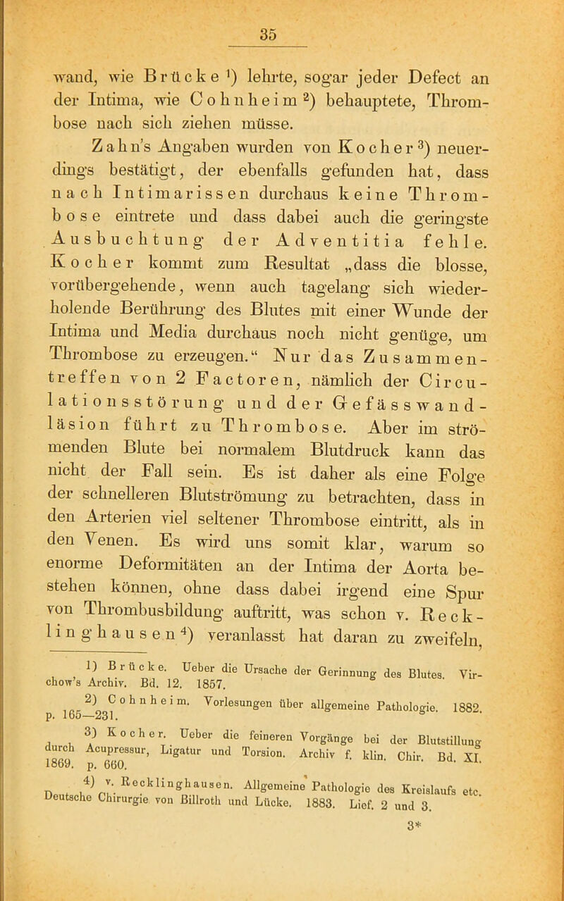 wand, wie Brücke *) lehrte, sogar jeder Defect an der Intima, wie C o h n h e i m behauptete, Throm- bose nach sich ziehen müsse. Z a h n’s Angaben wurden von K o c h e r neuer- dings bestätigt, der ebenfalls gefunden hat, dass nach Intimarissen durchaus keine Throm- bose eintrete und dass dabei auch die geringste Ausbuchtung der Adventitia fehle. Kocher kommt zum Resultat „dass die blosse, vorübergehende, wenn auch tagelang sich wieder- holende Berührung des Blutes nait einer Wunde der Intima und Media durchaus noch nicht genüge, um Thrombose zu erzeugen.“ Nur das Zusammen- treffen von 2 Factoren, nämlich der Circu- latioiisstörung und der Grefässwand- läsion führt zu Thrombose. Aber im strö- menden Blute bei normalem Blutdruck kann das nicht der Fall sein. Es ist daher als eine Folge der schnelleren Blutströmung zu betrachten, dass in den Arterien viel seltener Thrombose eintritt, als in den Yenen. Es wird uns somit klar, warum so enorme Deformitäten an der Intima der Aorta be- stehen können, ohne dass dabei irgend eine Spur von Thrombusbildung auftritt, was schon v. Reck- ling hausen 4) veranlasst hat daran zu zweifeln. Brücke. Ueber die Ursache der Gerinnung des Blutes. Vir- chow’s Archiv. Bd. 12. 1857. 1 ^ o ^ ° ^ ^ ®über allgemeine Pathologie. 1882 p. Ibö—231. 3) Kocher. Ueber die feineren Vorgänge bei der Blutstillung f- klin. Chir. Bd. XI loDy, p. 6b0. nPMt Allgemeine Pathologie des Kreislaufs etc. Ueutsche Chirurgie von Billroth und Lücke. 1883. Lief. 2 und 3. 3*
