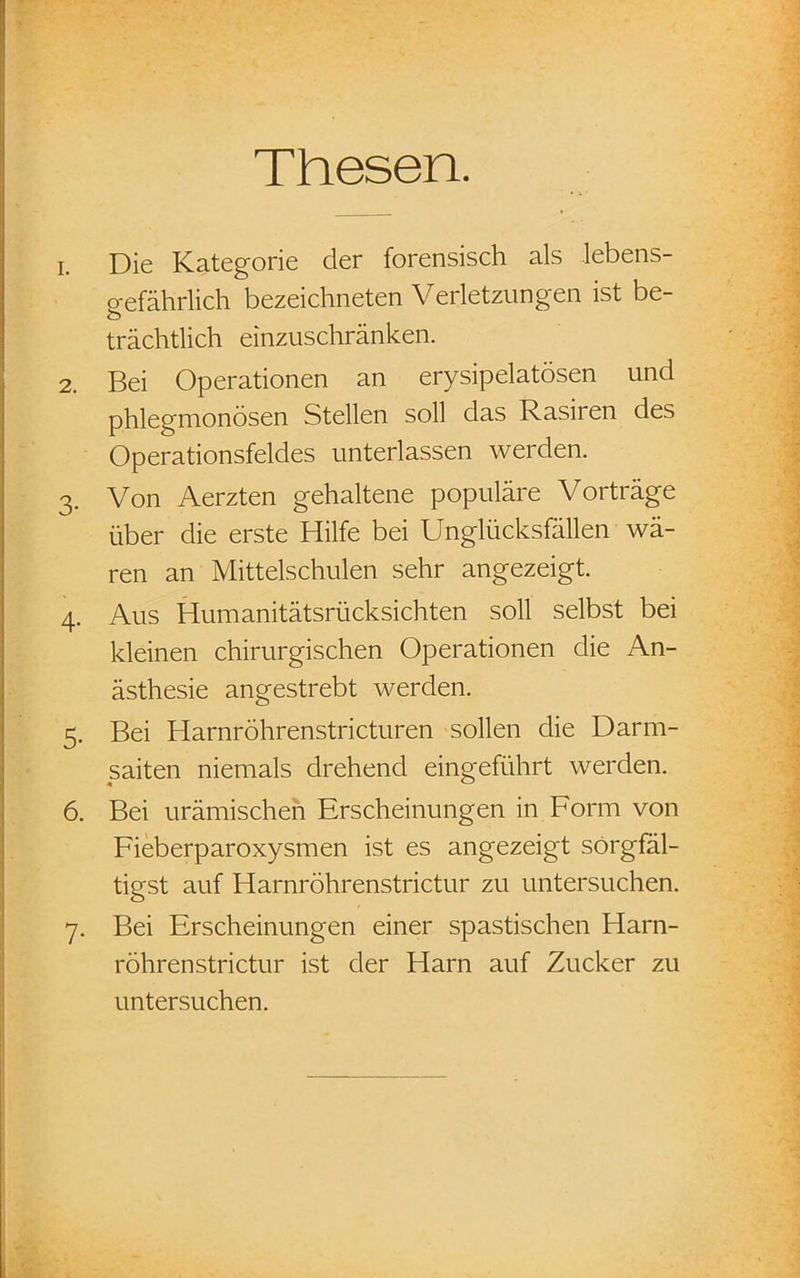Thesen. 1. Die Kategorie der forensisch als lebens- gefährlich bezeichneten Verletzungen ist be- trächtlich einzuschränken. 2. Bei Operationen an erysipelatösen und phlegmonösen Stellen soll das Rasiren des Operationsfeldes unterlassen werden. 3. Von Aerzten gehaltene populäre Vorträge über die erste Hilfe bei Unglücksfällen wä- ren an Mittelschulen sehr angezeigt. 4. Aus Humanitätsrücksichten soll selbst bei kleinen chirurgischen Operationen die An- ästhesie angestrebt werden. 5. Bei Harnröhrenstricturen sollen die Darm- saiten niemals drehend eingeführt werden. 6. Bei urämischen Erscheinungen in Form von Fieberparoxysmen ist es angezeigt sörgfal- tigst auf Harnröhrenstrictur zu untersuchen. 7. Bei Erscheinungen einer spastischen Harn- röhrenstrictur ist der Harn auf Zucker zu untersuchen.