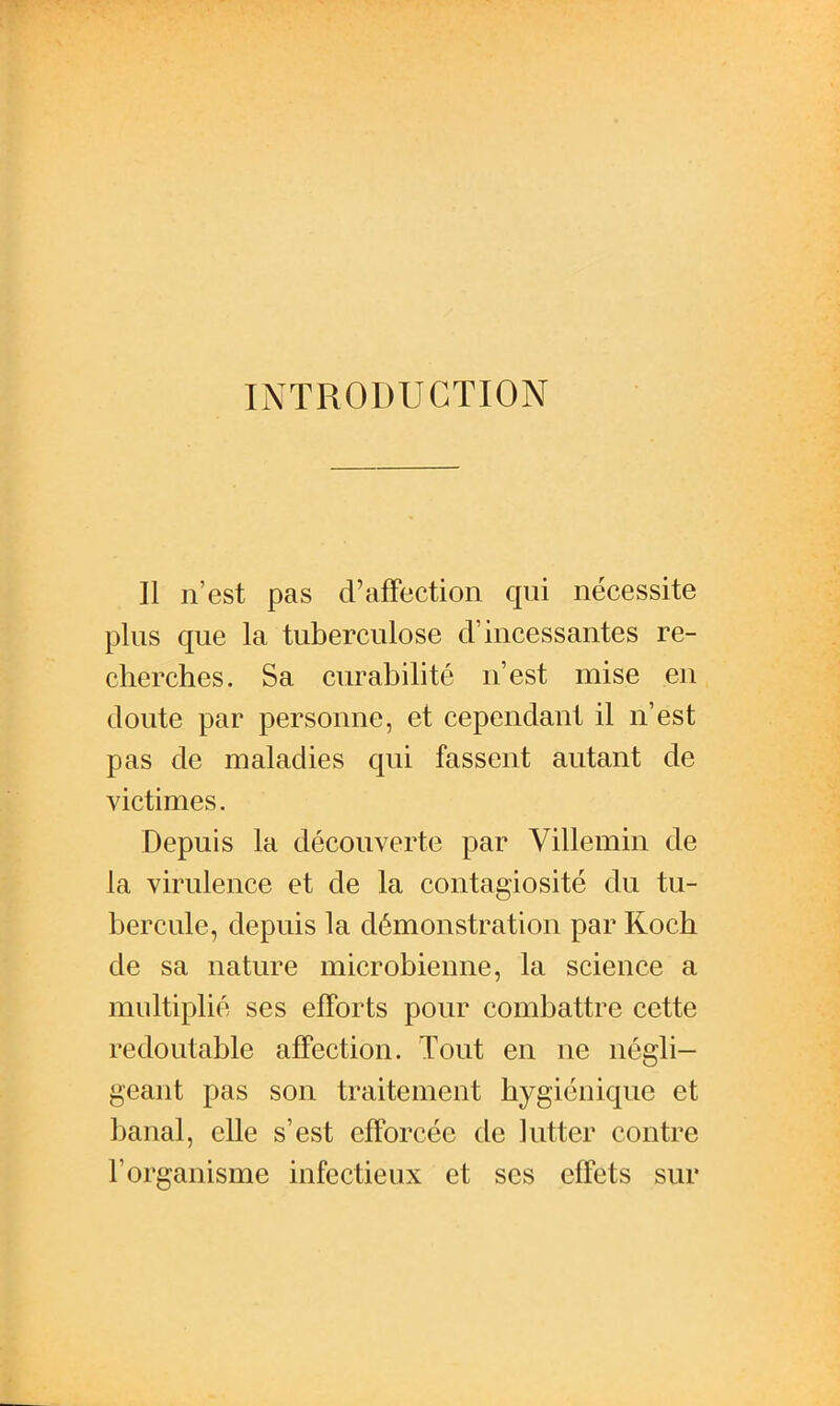 INTRODUCTION Il n'est pas d'affection qui nécessite plus que la tuberculose d'incessantes re- cherches. Sa curabihté n'est mise en doute par personne, et cependant il n'est pas de maladies qui fassent autant de victimes. Depuis la découverte par Villemin de la virulence et de la contagiosité du tu- bercule, depuis la démonstration par Koch de sa nature microbienne, la science a multiplié ses efforts pour combattre cette redoutable affection. Tout en ne négli- geant pas son traitement hygiénique et banal, elle s'est efforcée de lutter contre l'organisme infectieux et ses effets sur