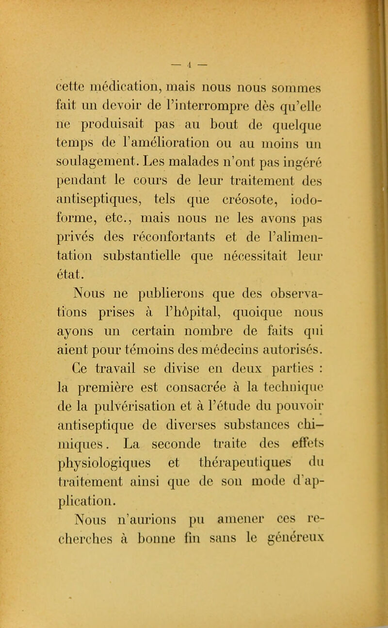 cette médication, mais nous nous sommes fait un devoir de l'interrompre dès qu'elle ne produisait pas au bout de quelque temps de l'amélioration ou au moins un soulagement. Les malades n'ont pas ingéré pendant le cours de leur traitement des antiseptiques, tels que créosote, iodo- forme, etc., mais nous ne les avons pas privés des réconfortants et de l'alimen- tation substantielle que nécessitait leur état. Nous ne publierons que des observa- tions prises à l'hôpital, quoique nous ayons un certain nombre de faits qui aient pour témoins des médecins autorisés. Ce travail se divise en deux parties : la première est consacrée à la technique de la pulvérisation et à l'étude du pouvoir antiseptique de diverses substances chi- miques . La seconde traite des effets physiologiques et thérapeutiques du traitement ainsi que de son mode d ap- plication. Nous n'aurions pu amener ces re- cherches à bonne fm sans le généreux