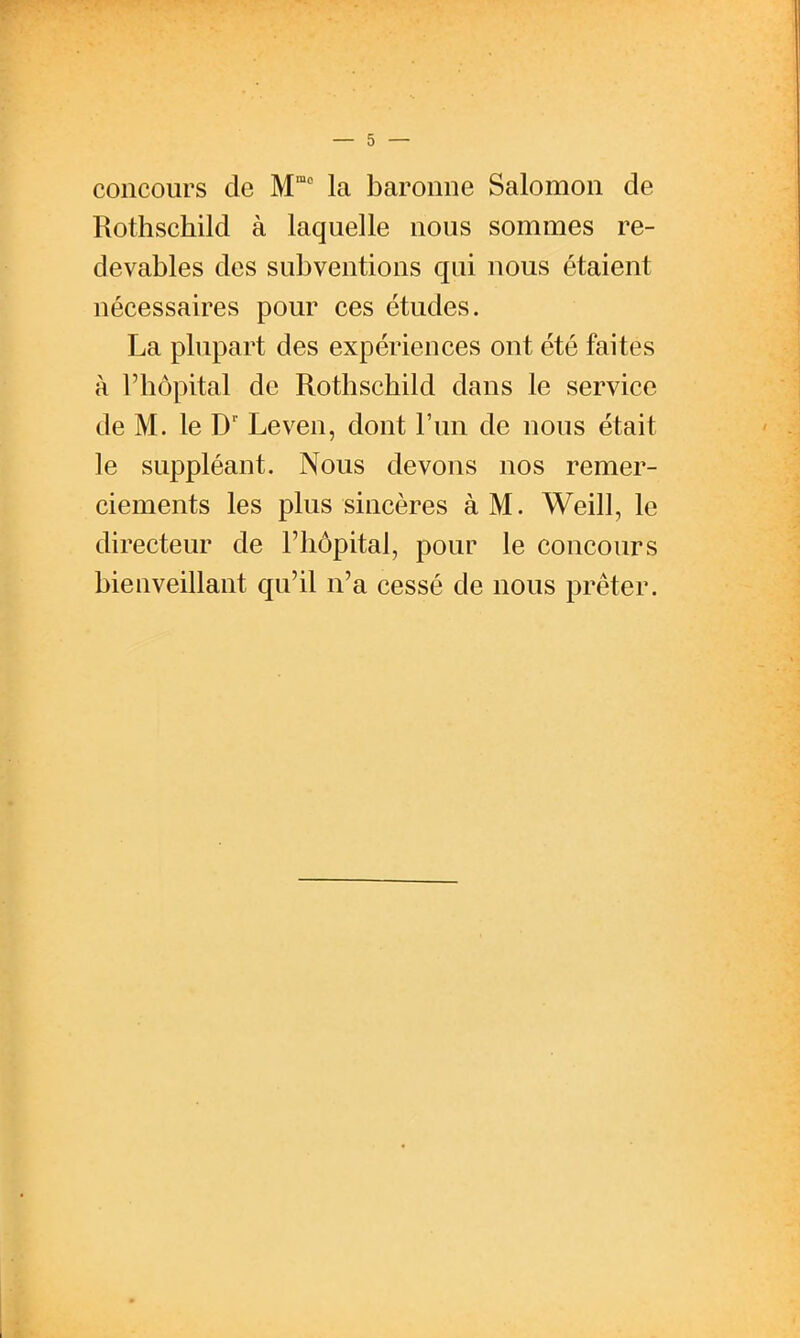 concours de M la baronne Salomon de Rothschild à laquelle nous sommes re- devables des subventions qui nous étaient nécessaires pour ces études. La plupart des expériences ont été faites à l'hôpital de Rothschild dans le service de M. le D'' Leven, dont l'un de nous était le suppléant. Nous devons nos remer- ciements les plus sincères à M. Weill, le directeur de l'hôpital, pour le concours bienveillant qu'il n'a cessé de nous prêter.