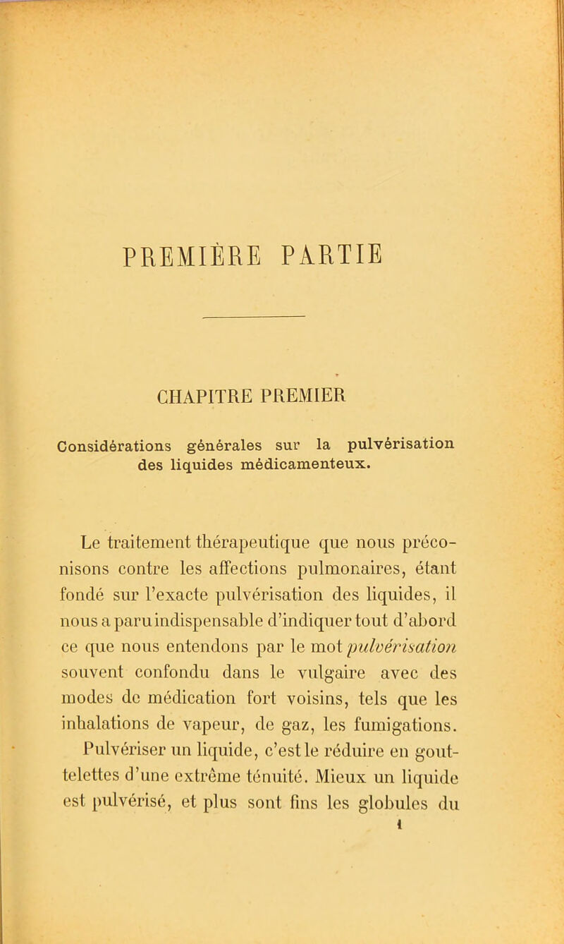 PREMIÈRE PARTIE CHAPITRE PREMIER Considérations générales sur la pulvérisation des liquides médicamenteux. Le traitement thérapeutique que nous préco- nisons contre les affections pulmonaires, étant fondé sur l'exacte pulvérisation des liquides, il nous a paru indispensable d'indiquer tout d'abord ce que nous entendons par le mot imlvérimtion souvent confondu dans le vulgaire avec des modes de médication fort voisins, tels que les inhalations de vapeur, de gaz, les fumigations. Pulvériser un liquide, c'est le réduire en gout- telettes d'une extrême ténuité. Mieux un liquide est pulvérisé, et plus sont fins les globules du 1