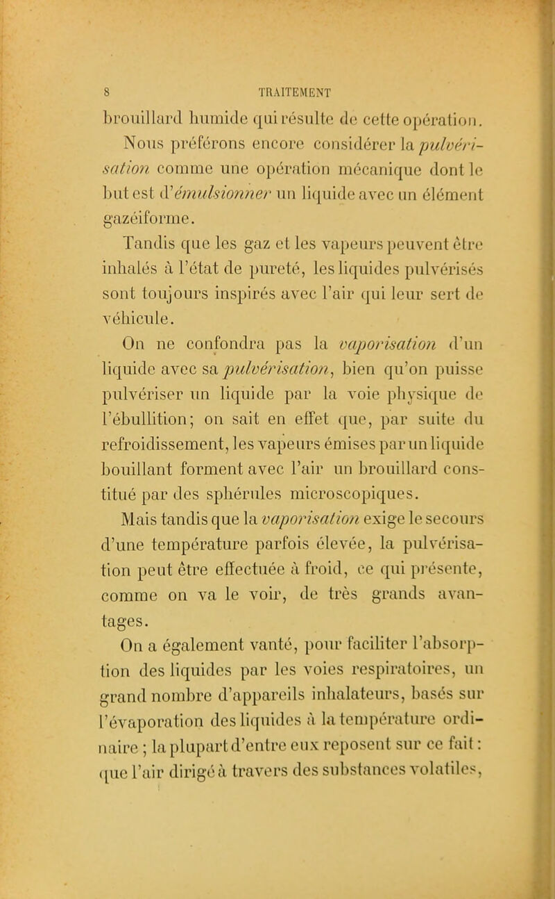 brouillard liiimide qui résulte de cette opération. Nous préférons encore considérer la pulvéri- satmi comme une opération mécanique dont le but est (Vémulsionner un liquide avec im élément gazéiforme. Tandis que les gaz et les vapeurs peuvent être inhalés à l'état de pureté, les liquides pulvérisés sont toujours inspirés avec l'air qui leur sert de véhicule. On ne confondra pas la vaporisation d'un liquide avec ^^pulvérisation., bien qu'on puisse pulvériser un liquide par la voie physique de l'ébuUition; on sait en effet que, par suite du refroidissement, les vapeurs émises par un liquide bouillant forment avec l'air un brouillard cons- titué par des sphérules microscopiques. Mais tandis que la vaporisation exige le secours d'une température parfois élevée, la pulvérisa- tion peut être effectuée à froid, ce qui présente, comme on va le voir, de très grands avan- tages. On a également vanté, pour faciUter l'absorp- tion des liquides par les voies respiratoires, un grand nombre d'appareils inhalateurs, basés sur l'évaporation des liquides à la température ordi- naire ; la plupart d'entre eux reposent sur ce fait : que l'air dirigé à travers des substances volatiles,