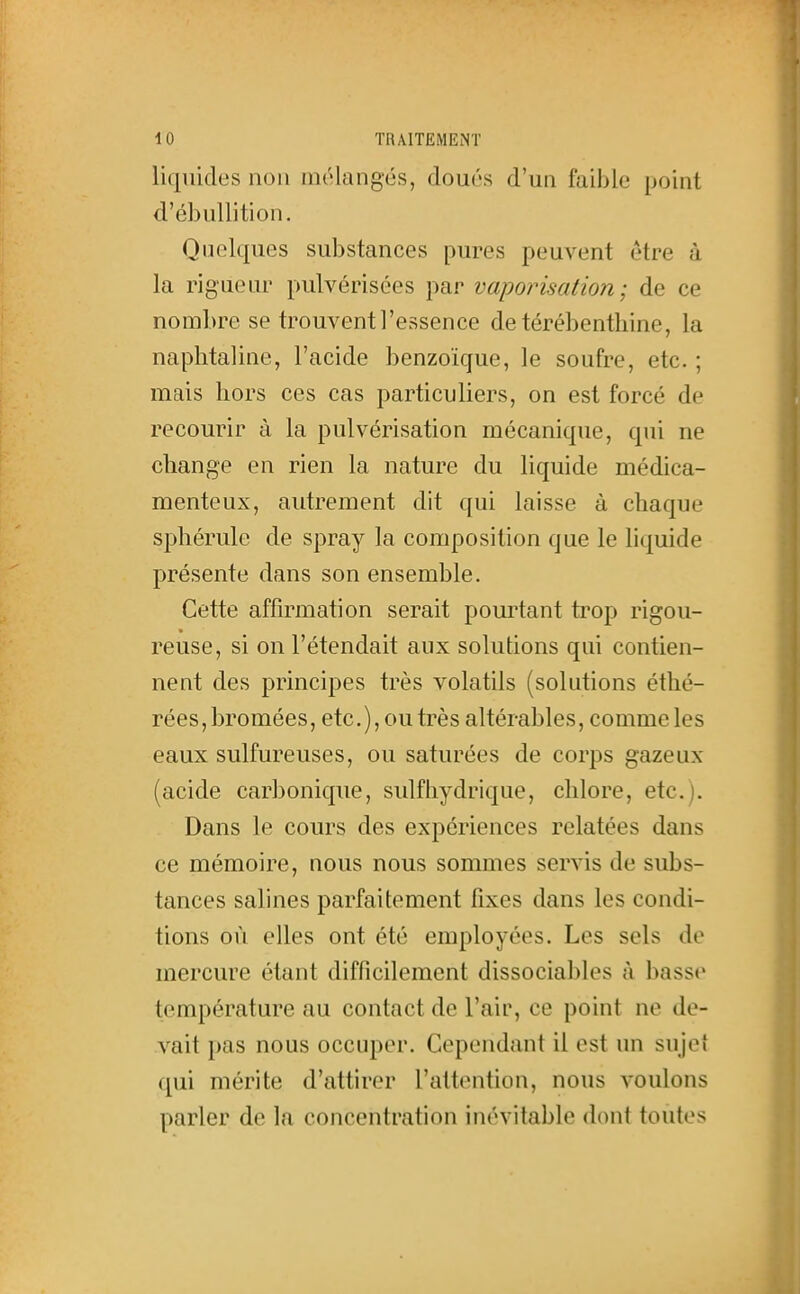 liquides non mélangés, doués d'un faible point d'ébullition. Quelques substances pures peuvent être à la rigueur pulvérisées par vaporisation; de ce nombre se trouvent l'essence de térébenthine, la naphtaline, l'acide benzoïque, le soufre, etc. ; mais hors ces cas particuliers, on est forcé de recourir à la pulvérisation mécanique, qui ne change en rien la nature du liquide médica- menteux, autrement dit qui laisse à chaque sphérule de spray la composition que le liquide présente dans son ensemble. Cette affirmation serait pourtant trop rigou- reuse, si on l'étendait aux solutions qui contien- nent des principes très volatils (solutions éthé- réesjbromées, etc.), ou très altérables, comme les eaux sulfureuses, ou saturées de corps gazeux (acide carbonique, sulfhydrique, chlore, etc.). Dans le cours des expériences relatées dans ce mémoire, nous nous sommes servis de subs- tances salines parfaitement fixes dans les condi- tions où elles ont été employées. Les sels de mercure étant difficilement dissociabh^s à basse température au contact de l'air, ce point ne de- vait pas nous occuper. Cependant il est un sujet qui mérite d'attirer l'attention, nous voulons parler de la concentration inévitable dont toutes