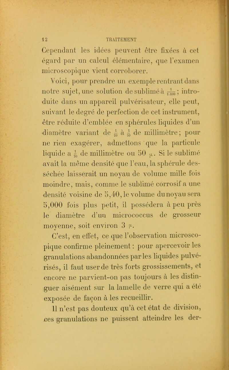 Cependant les idées peuvent être fixées à cet égard par un calcul élémentaire, que l'examen microscopique vient corroborer. Voici, pour prendre un exemple rentrant dans notre sujet, une solution de sublimé à ï:^; intro- duite dans un appareil pulvérisateur, elle peut, suivant le degré de perfection de cet instrument, être réduite d'emblée en spliérules liquides d'un diamètre variant de ^ à 4 de millimètre ; pour ne rien exagérer, admettons que la particule liquide a de millimètre ou 50 jj.. Si le sublimé avait la même densité que l'eau, la sphérule des- séchée laisserait un noyau de volume mille fois moindre, mais, comme le sublimé corrosif a une densité voisine de 5,40,1e volume du noyau sera 5,000 fois plus petit, il possédera à peu près ]e diamètre d'un micrococcus de grosseur moyenne, soit environ 3 [>■. C'est, en elTet, ce que l'observation microsco- pique confirme pleinement : pour apercevoir les granulations abandonnées parles liquides pulvé- risés, il faut user de très forts grossissements, et encore ne parvient-on pas toujours à les distin- guer aisément sm' la lamelle de verre qui a été exposée de façon à les recueillir. 11 n'est pas douteux qu'à cet état de division, ces granulations ne puissent atteindre les der-