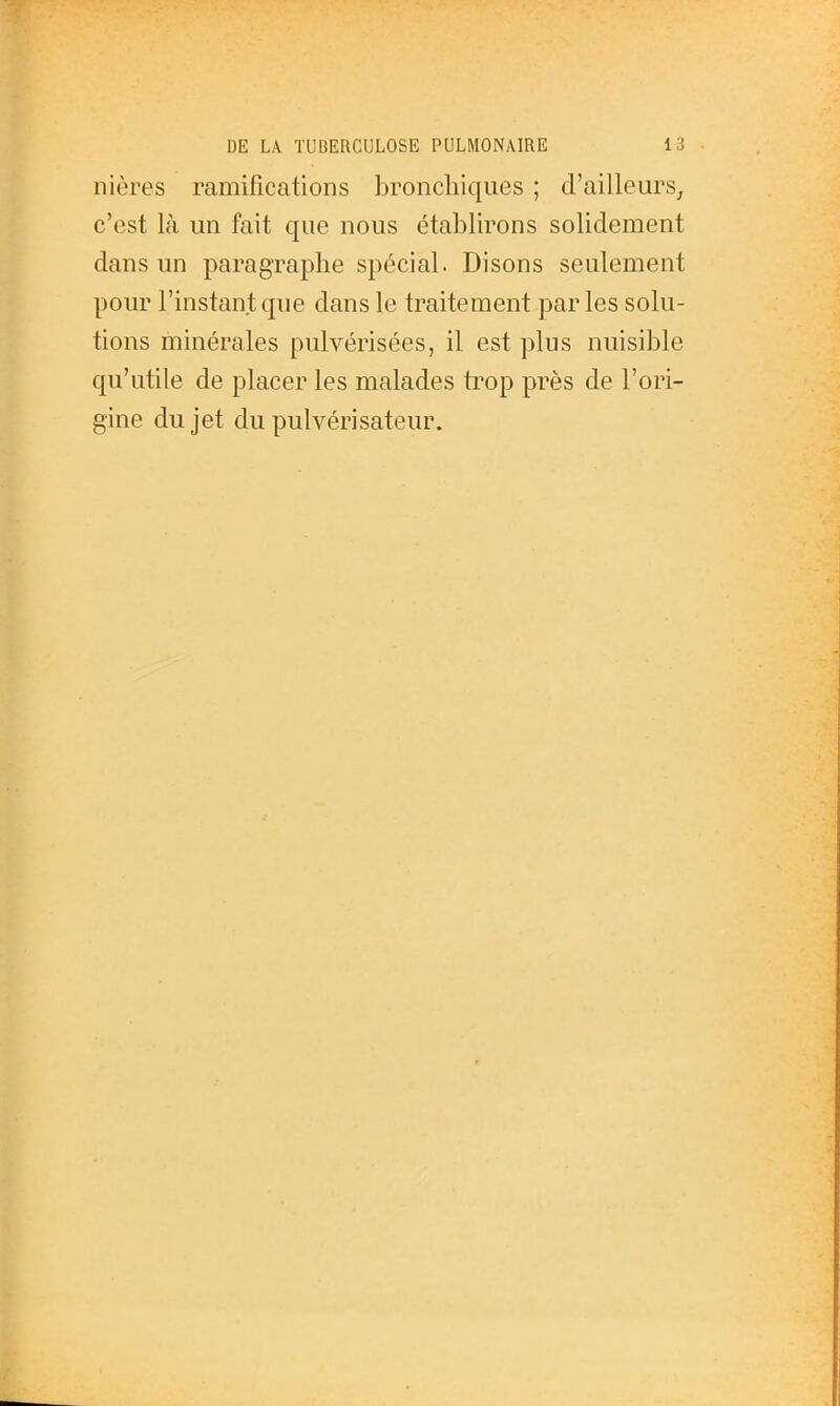 nières ramifications bronchiques ; d'ailleurs^ c'est là un fait que nous établirons solidement dans un paragraphe spécial. Disons seulement pour l'instant que dans le traitement par les solu- tions minérales pulvérisées, il est plus nuisible qu'utile de placer les malades trop près de l'ori- gine du jet du pulvérisateur.