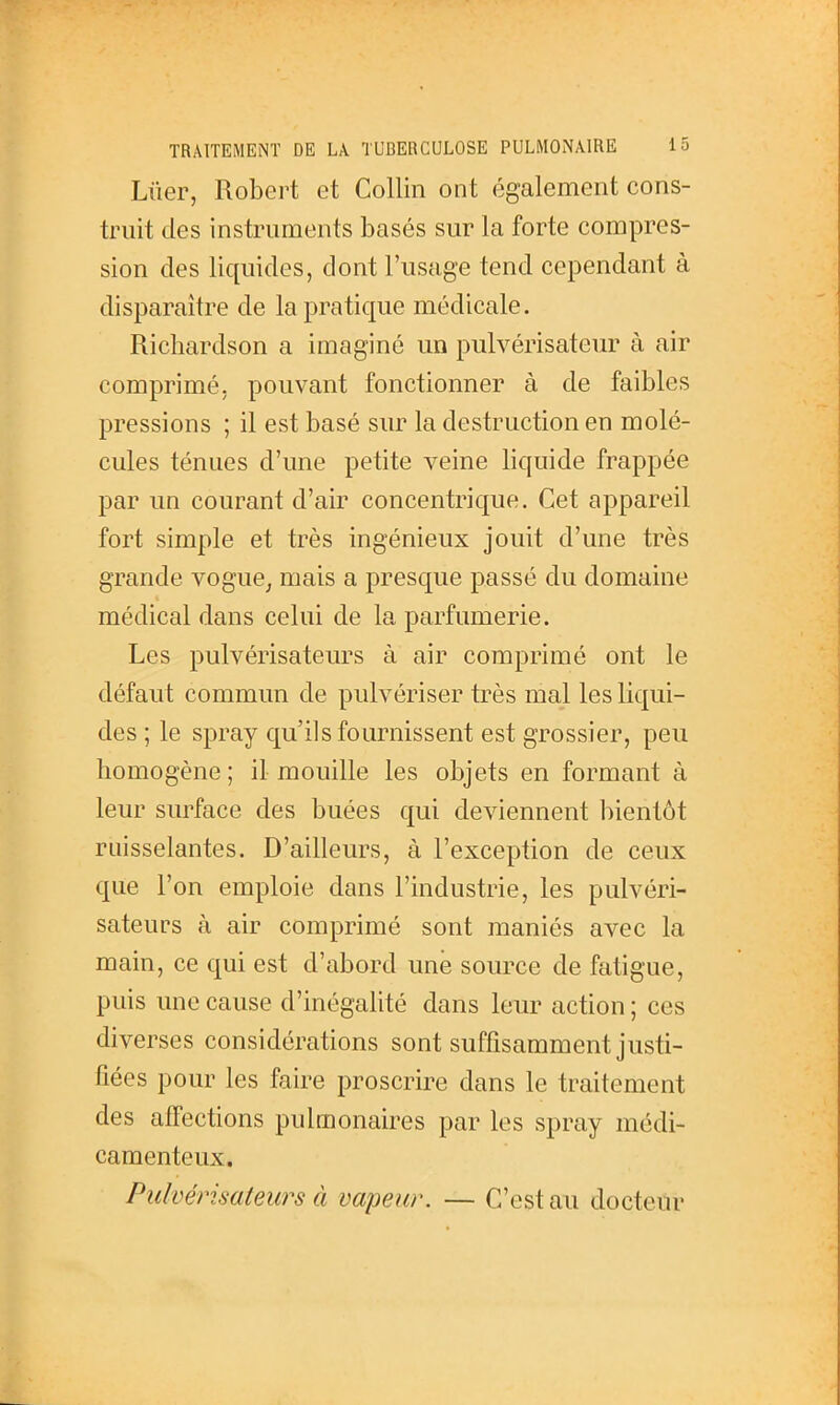 Lûer, Robert et Collin ont également cons- truit des instruments basés sur la forte compres- sion des liquides, dont l'usage tend cependant à disparaître de la pratique médicale. Richardson a imaginé un pulvérisateur à air comprimé, pouvant fonctionner à de faibles pressions ; il est basé sur la destruction en molé- cules ténues d'une petite veine liquide frappée par un courant d'air concentrique. Cet appareil fort simple et très ingénieux jouit d'une très grande vogue^ mais a presque passé du domaine médical dans celui de la parfumerie. Les pulvérisateurs à air comprimé ont le défaut commun de pulvériser très mal les liqui- des ; le spray qu'ils fournissent est grossier, peu homogène ; il mouille les objets en formant à leur surface des buées qui deviennent bientôt ruisselantes. D'ailleurs, à l'exception de ceux que l'on emploie dans l'industrie, les pulvéri- sateurs à air comprimé sont maniés avec la main, ce qui est d'abord une source de fatigue, puis une cause d'inégalité dans leur action ; ces diverses considérations sont suffisamment justi- fiées pour les faire proscrire dans le traitement des affections pulmonaires par les spray médi- camenteux. Pulvérisateurs à vapeur. — C'est au docteur