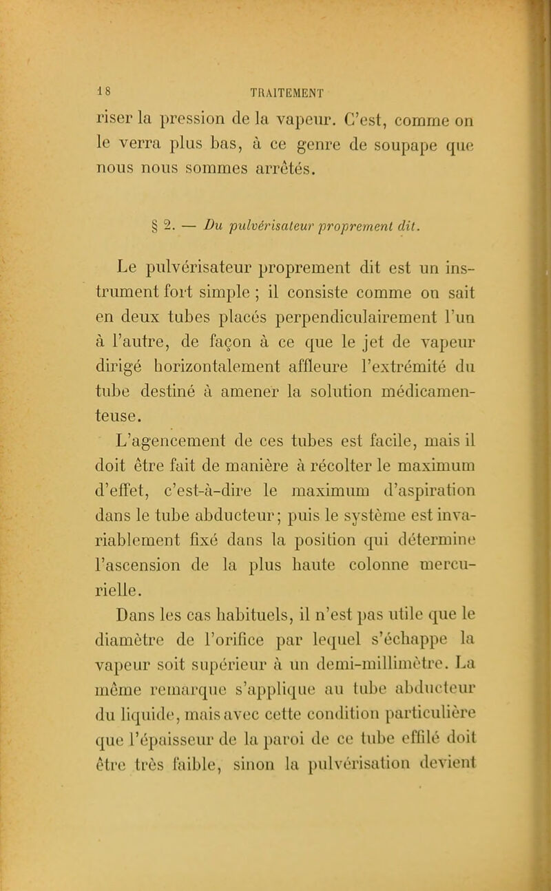 riser la pression de la vapeur. C'est, comme on le verra plus bas, à ce genre de soupape que nous nous sommes arrêtés. § 2. — Du pulvérisateur proprement dit. Le pulvérisateur proprement dit est un ins- trument fort simple ; il consiste comme on sait en deux tubes placés perpendiculairement l'un à l'autre, de façon à ce que le jet de vapeiu' dirigé horizontalement affleure l'extrémité du tube destiné à amener la solution médicamen- teuse. L'agencement de ces tubes est facile, mais il doit être fait de manière à récolter le maximum d'effet, c'est-à-dire le maximum d'aspiration dans le tube abducteur; puis le système est inva- riablement fixé dans la position qui détermine l'ascension de la plus haute colonne mercu- rielle. Dans les cas habituels, il n'est pas utile que le diamètre de l'orifice par lequel s'échappe la vapeur soit supérieur à im demi-millimètre. La même remarque s'applique au tube abducteur du liquide, mais avec cette condition particulière que l'épaisseur de la paroi de ce tube effilé doit être très ftiible, sinon la pulvérisation devient