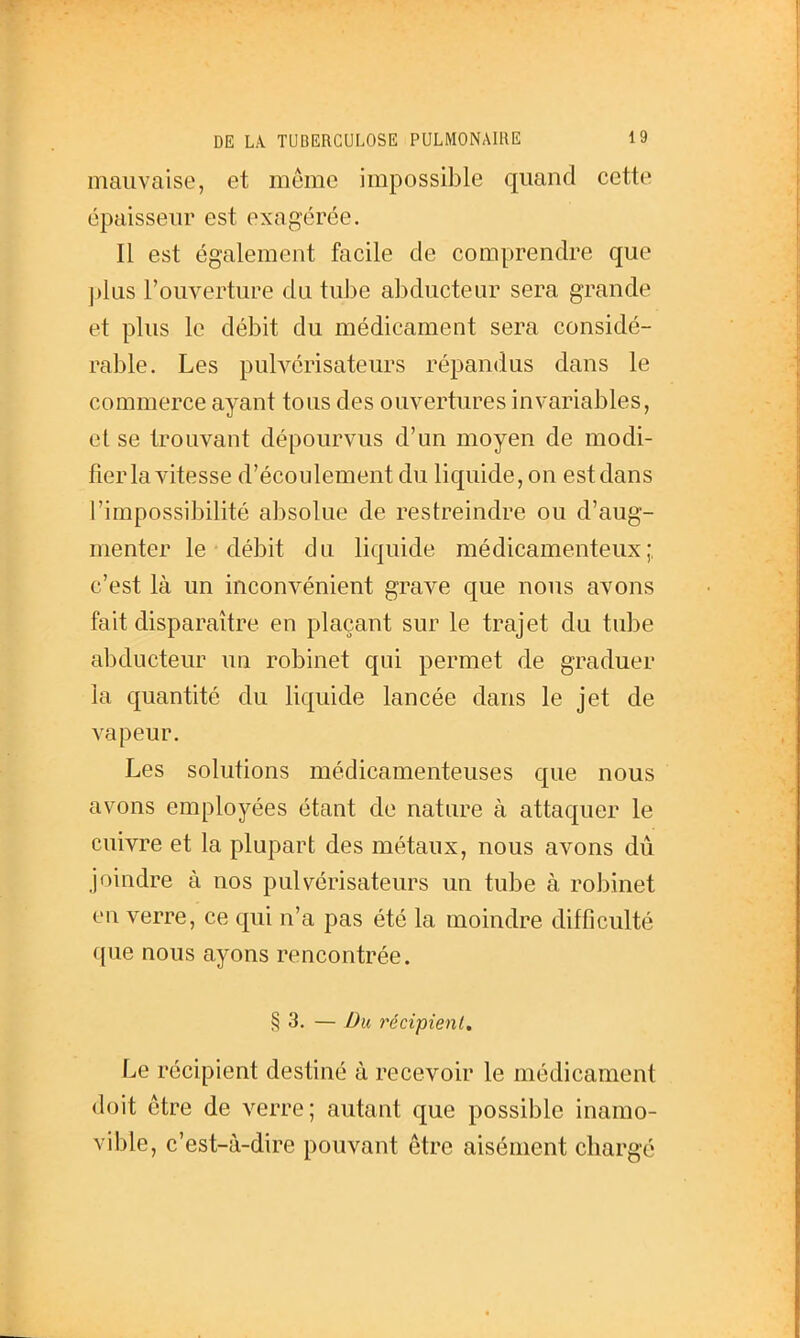 mauvaise, et même impossible quand cette épaisseur est exagérée. Il est également facile de comprendre que plus l'ouverture du tube abducteur sera grande et plus le débit du médicament sera considé- rable. Les pulvérisateurs répandus dans le commerce ayant tous des ouvertures invariables, et se trouvant dépourvus d'un moyen de modi- fier la vitesse d'écoulement du liquide, on est dans l'impossibilité absolue de restreindre ou d'aug- menter le débit du liquide médicamenteux;, c'est là un inconvénient grave que nous avons fait disparaître en plaçant sur le trajet du tube abducteur un robinet qui permet de graduer la quantité du liquide lancée dans le jet de vapeur. Les solutions médicamenteuses que nous avons employées étant de nature à attaquer le cuivre et la plupart des métaux, nous avons dû joindre à nos pulvérisateurs un tube à robinet eu verre, ce qui n'a pas été la moindre difficulté que nous ayons rencontrée. § 3. — Du récipient. Le récipient destiné à recevoir le médicament doit être de verre; autant que possible inamo- vible, c'est-à-dire pouvant être aisément chargé