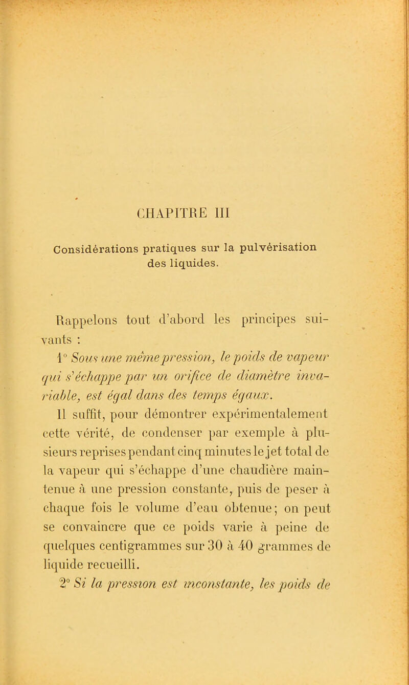 CHAPITRE III Considérations pratiques sur la pulvérisation des liquides. Rappelons tout d'abord les principes sui- vants : 1 Som une mêinepression, le poids de vapenr qui s'échappe par un orifice de diamètre inva- riable, est égal dans des temps égaux. Il suffit, pour démontrer expérimentalement cette vérité, de condenser par exemple à plu- sieurs reprises pendant cinq minutes le jet total de la vapeur qui s'échappe d'une chaudière main- tenue à une pression constante, puis de peser à chaque fois le volume d'eau obtenue ; on peut se convaincre que ce poids varie à peine de quelques centigrammes sur 30 à 40 grammes de liquide recueilli. 2° Si la pression est inconstante, les poids de