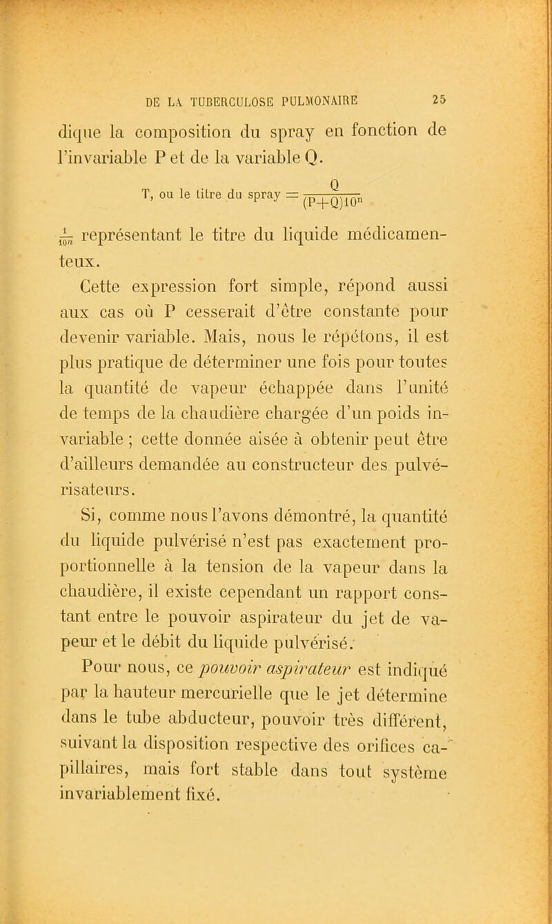 dique la composition du spray en fonction de l'invariable P et de la variable Q. T, ou le litre du spray = ^p^^Q^^Qp représentant le titre du liquide médicamen- teux. Cette expression fort simple, répond aussi aux cas où P cesserait d'être constante pour devenir variable. Mais, nous le répétons, il est plus pratique de déterminer une fois pour toutes la quantité de vapeur échappée dans l'unité de temps de la chaudière chargée d'un poids in- variable ; cette donnée aisée à obtenir peut être d'ailleurs demandée au constructeur des pulvé- risateurs. Si, comme nous l'avons démontré, la quantité du liquide pulvérisé n'est pas exactement pro- portionnelle à la tension de la vapeur dans la chaudière, il existe cependant un rapport cons- tant entre le pouvoir aspirateur du jet de va- peur et le débit du liquide pulvérisé. Pour nous, ce pouvoir aspirateur est indiqué par la hauteui^ mercurielle que le jet détermine dans le tulje abducteur, pouvoir très différent, suivant la disposition respective des orifices ca-^ pillaires, mais fort stable dans tout système invariablement fixé.