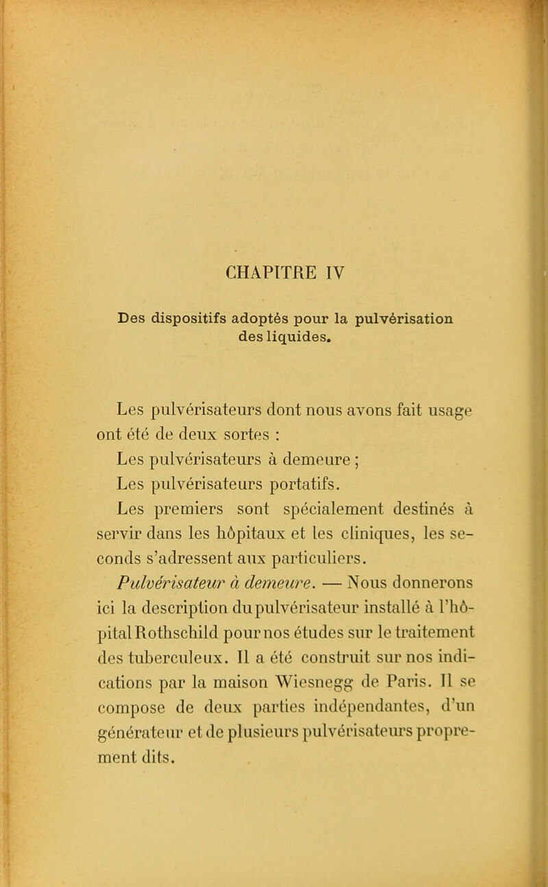 CHAPITRE IV Des dispositifs adoptés pour la pulvérisation des liquides. Les pulvérisateurs dont nous avons fait usage ont été de deux sortes : Les pulvérisateurs à demeure ; Les pulvérisateurs portatifs. Les premiers sont spécialement destinés à servir dans les hôpitaux et les cliniques, les se- conds s'adressent aux particuliers. Pulvérisateur à demeure. — Nous donnerons ici la description du pulvérisateur installé à l'hô- pital Rothschild pour nos études sur le traitement des tuberculeux. Il a été construit sur nos indi- cations par la maison Wiesnegg de Paris. Il se compose de deux parties indépendantes, d'un générateur et de plusieurs pulvérisateurs propre- ment dits.