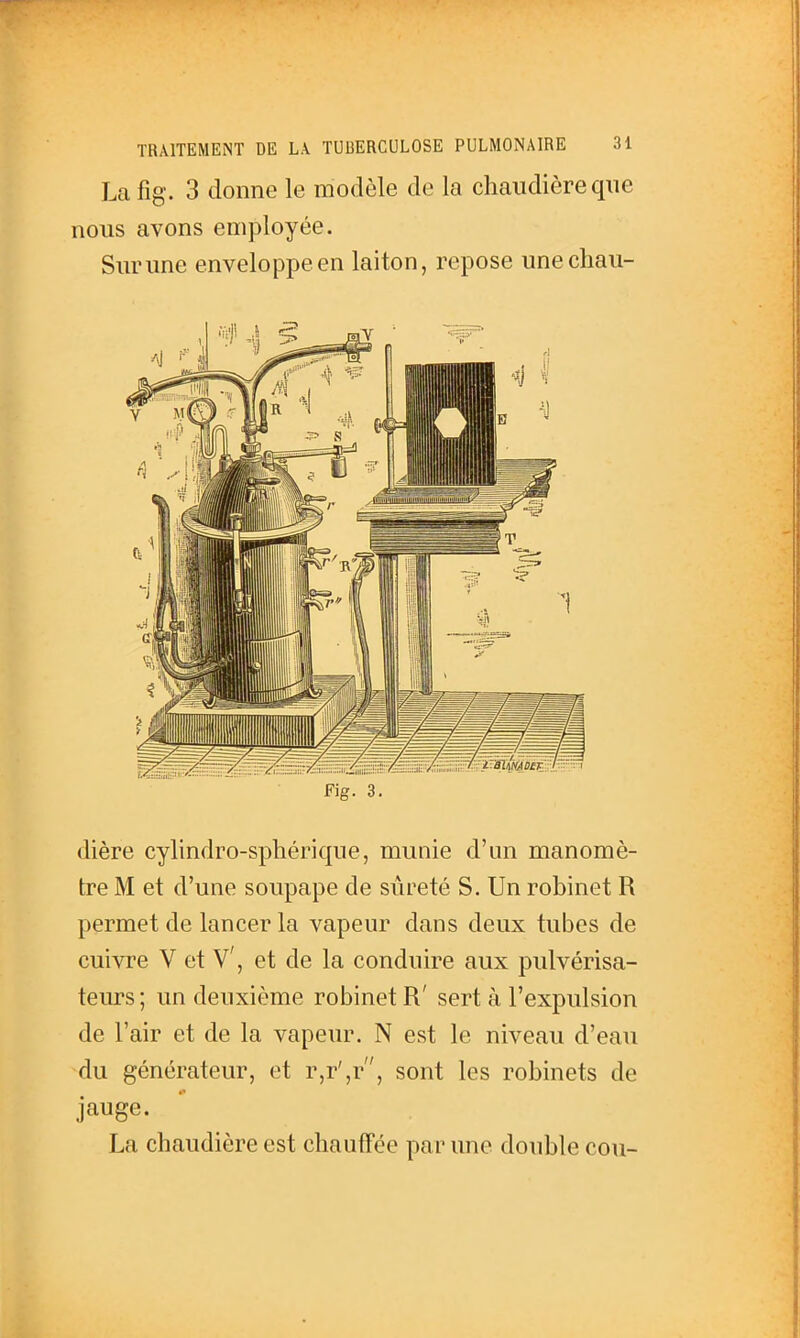 La fig. 3 donne le modèle de la chaudière qne nous avons employée. Surune enveloppe en laiton, repose unechau- Fig. 3. dière cylindro-spliérique, munie d'an manomè- tre M et d'une soupape de sûreté S. Un robinet R permet de lancer la vapeur dans deux tubes de cuivre V et V', et de la conduire aux pulvérisa- teurs ; un deuxième robinet R' sert à l'expulsion de l'air et de la vapeur. N est le niveau d'eau du générateur, et r,r',r, sont les robinets de jauge. La chaudière est chaufFée par une double cou-