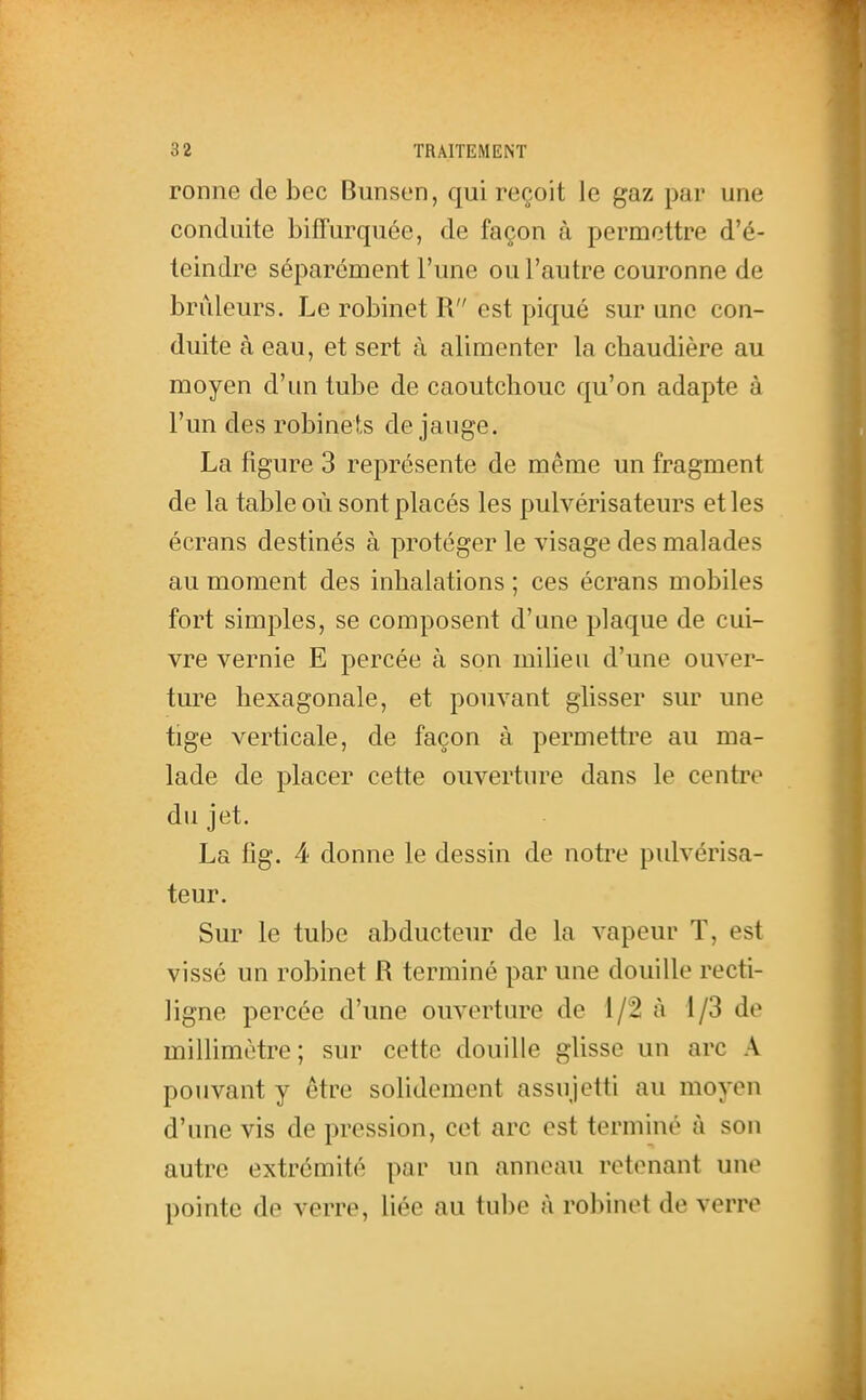 ronne de bec Bunsen, qui reçoit le gaz par une conduite bifTurquée, de façon à permettre d'é- teindre séparément l'une ou l'autre couronne de brûleurs. Le robinet R est piqué sur une con- duite à eau, et sert à alimenter la chaudière au moyen d'un tube de caoutchouc qu'on adapte à l'un des robinets de jauge. La figure 3 représente de même un fragment de la table où sont placés les pulvérisateurs et les écrans destinés à protéger le visage des malades au moment des inhalations ; ces écrans mobiles fort simples, se composent d'une plaque de cui- vre vernie E percée à son milieu d'une ouver- ture hexagonale, et pouvant glisser sur une tige verticale, de façon à permettre au ma- lade de placer cette ouverture dans le centre du jet. La fig. 4 donne le dessin de notre pulvérisa- teur. Sur le tube abducteur de la vapeur T, est vissé un robinet R terminé par une douille recti- ligne percée d'une ouverture de 1/2 à 1/3 de millimètre; sur cette douille glisse un arc A pouvant y être solidement assujetti au moyen d'une vis de pression, cet arc est terminé à son autre extrémité par un anneau retenant une pointe de verre, liée au tube à robinet de verre