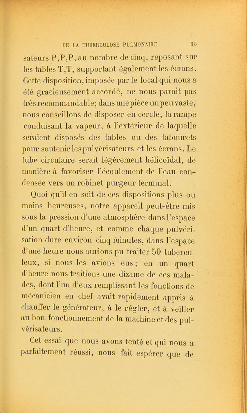 sateui's P,P,P, au nombre de cinq, reposant sur les tables T,T, supportant également les écrans. Cette disposition, imposée par le local qui nous a été graciensement accordé, ne nous paraît pas très recommandable; dans une pièce un peu vaste, nous conseillons de disposer en cercle, la rampe conduisant la vapeur, à l'extérieur de laquelle seraient disposés des tables ou des tabourets pour soutenir les pulvérisateurs et les écrans. Le tube circulaire serait légèrement hélicoïdal, de manière à favoriser l'écoulement de l'eau con- densée vers un robinet purgeur terminal. Quoi qu'il en soit de ces dispositions plus ou moins heureuses, notre appareil peut-être mis sous la pression d'une atmosphère dans l'espace d'un quart d'heure, et comme chaque pulvéri- sation dure environ cinq minutes, dans l'espace d'une heure nous aurions pu traiter 50 tubercu- leux, si nous les avions eus ; en un quart d'heure nous traitions une dizaine de ces mala- des, dont l'un d'eux remplissant les fonctions de mécanicien en chef avait rapidement appris à chauffer le générateur, à le régler, et à veiller au bon fonctionnement de la machine et des pul- vérisateurs. Cet essai que nous avons tenté et qui nous a parfaitement réussi, nous fait espérer que de