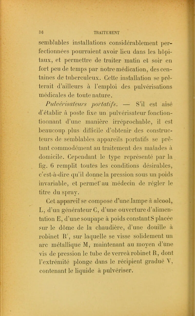 semblables installations considérablement per- fectionnées pourraient avoir lieu clans les hôpi- taux, et permettre de traiter matin et soir en fort peu de temps par notre médication, des cen- taines de tuberculeux. Cette installation se prê- terait d'ailleurs à l'emploi des pulvérisations médicales de toute nature. Pulvérisateurs jwrtatifs. — S'il est aisé d'établir à poste fixe un pulvérisateur fonction- tionnant d'une manière irréprochable, il est beaucoup plus difiîcile d'obtenir des construc- teurs de semblables appareils portatifs se prê- tant commodément au traitement des malades à domicile. Cependant le type représenté par la fig. 6 remplit toutes les conditions désirables, c'est-à-dire qu'il donne la pression sous un poids invariable, et permet'au médecin de régler le titre du spray. Cet appareil se compose d'une lampe à alcool, L, d'un générateur C, d'une ouverture d'ahmen- tation E, d'une soupape à poids constants placée sur le dôme de la chaudière, d'une douille à robinet R', sur laquelle se visse solidement un arc métallique M, maintenant au moyen d'une vis de pression le tube de verreàrobinet R, dont l'extrémité plonge dans le récipient gradué V, contenant le liquide à pulvériser.