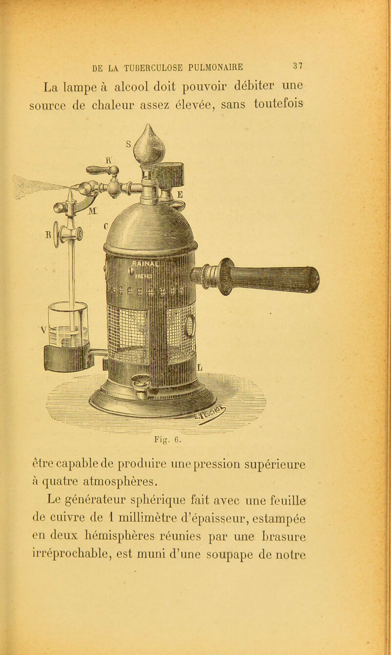 La lampe à alcool doit pouvoir débiter une source de chaleur assez élevée, sans toutefois Fig. 6. être capable de produire une pression supérieure à quatre atmosphères. Le générateur sphérique fait avec une feuille de cuivre de 1 millimètre d'épaisseur, estampée en deux hémisphères réunies par une brasure irréprochable, est muni d'une soupape de notre