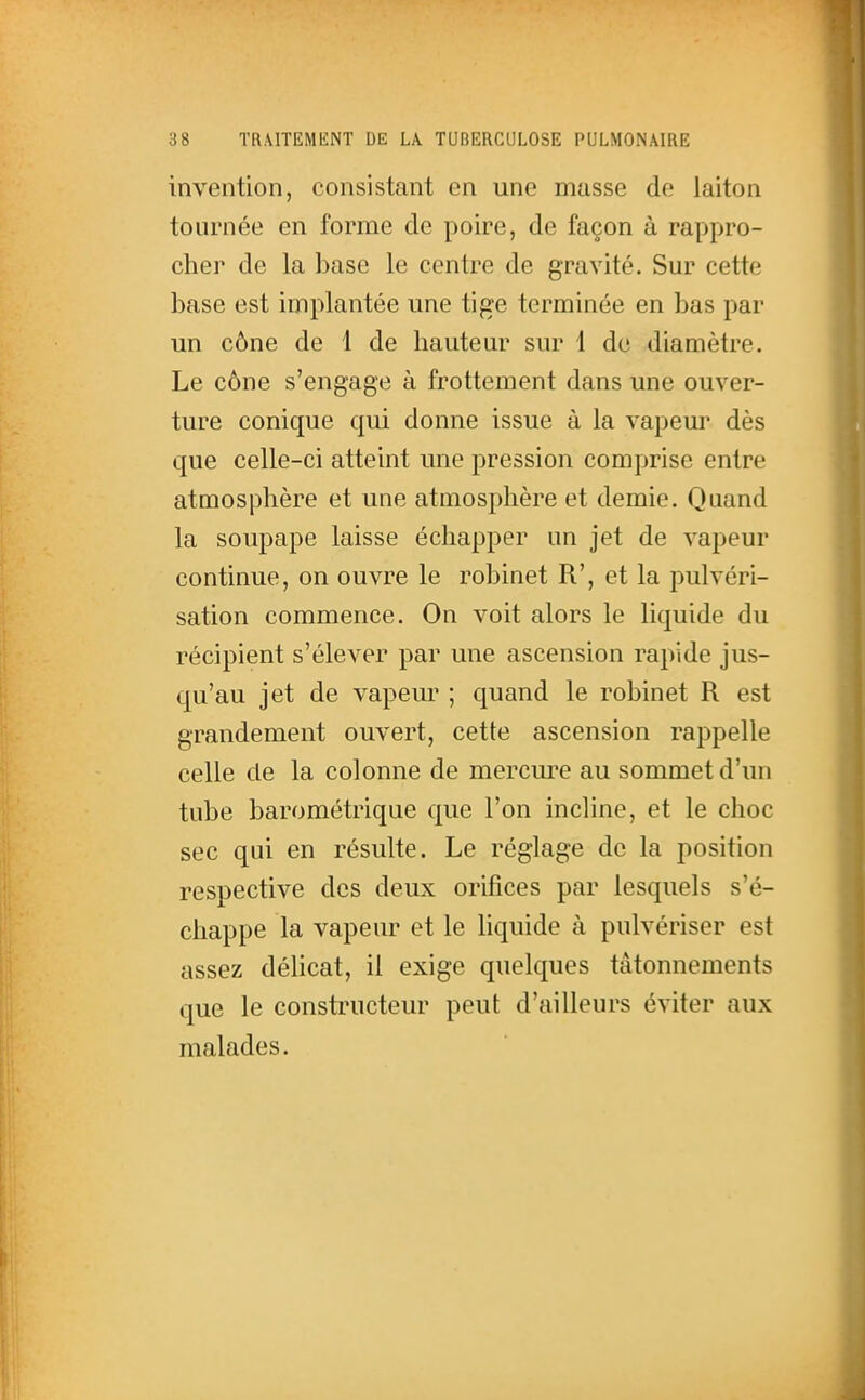 invention, consistant en une masse de laiton tournée en forme de poire, de façon à rappro- cher de la base le centre de gravité. Sur cette base est implantée une tige terminée en bas par un cône de 1 de hauteur sur 1 de diamètre. Le cône s'engage à frottement dans une ouver- ture conique qui donne issue à la vapeur dès que celle-ci atteint une pression comprise entre atmosphère et une atmosphère et demie. Quand la soupape laisse échapper un jet de vapeur continue, on ouvre le robinet R', et la pulvéri- sation commence. On voit alors le liquide du récipient s'élever par une ascension rapide jus- qu'au jet de vapeur ; quand le robinet R est grandement ouvert, cette ascension rappelle celle de la colonne de mercure au sommet d'un tube barométrique que l'on incline, et le choc sec qui en résulte. Le réglage de la position respective des deux orifices par lesquels s'é- chappe la vapeur et le hquide à pulvériser est assez délicat, il exige quelques tâtonnements que le constructeur peut d'ailleurs éviter aux malades.