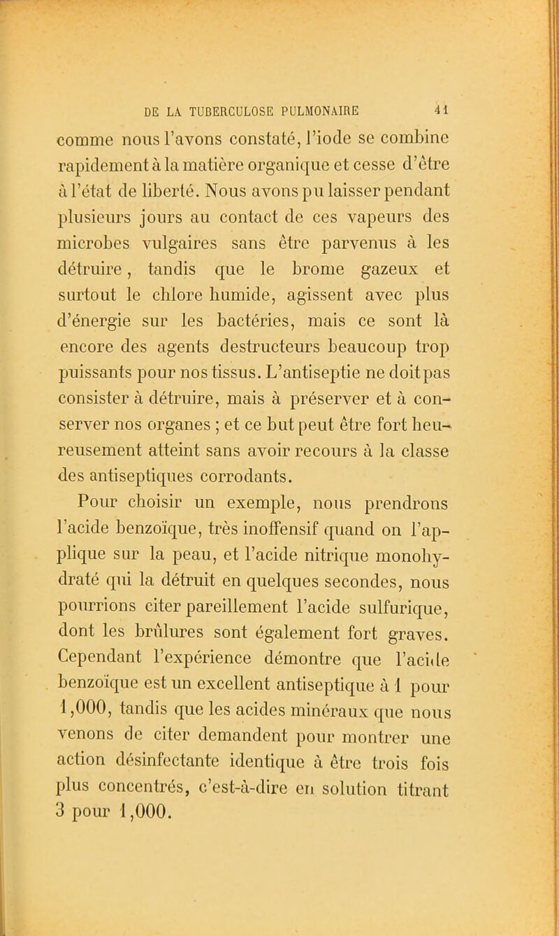 comme nous l'avons constaté, l'iode se combine rapidement à la matière organique et cesse d'être à l'état de liberté. Nous avons pu laisser pendant plusieurs jours au contact de ces vapeurs des microbes vulgaires sans être parvenus à les détruire, tandis que le brome gazeux et surtout le chlore humide, agissent avec plus d'énergie sur les bactéries, mais ce sont là encore des agents destructeurs beaucoup trop puissants pour nos tissus. L'antiseptie ne doitpas consister à détruire, mais à préserver et à con- server nos organes ; et ce but peut être fort heu- reusement atteint sans avoir recours à la classe des antiseptiques corrodants. Pour choisir un exemple, nous prendrons l'acide benzoïque, très inofFensif quand on l'ap- plique sur la peau, et l'acide nitrique monohy- draté qui la détruit en quelques secondes, nous pourrions citer pareillement l'acide sulfurique, dont les brûlures sont également fort graves. Cependant l'expérience démontre que l'acide benzoïque est un excellent antiseptique à 1 pour 1,000, tandis que les acides minéraux que nous venons de citer demandent pour montrer une action désinfectante identique à être trois fois plus concentrés, c'est-à-dire en solution titrant 3 pour 1,000.