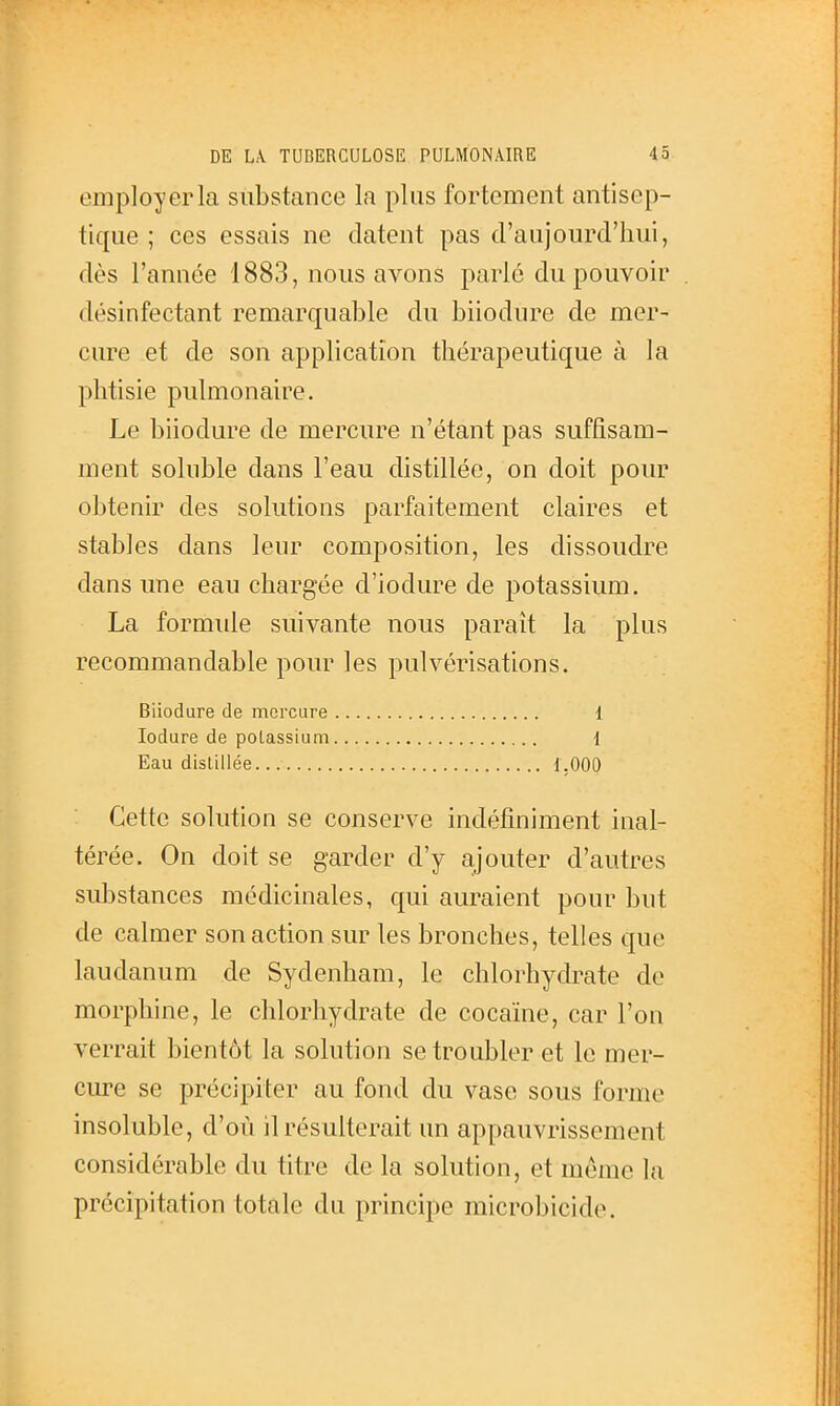 employer la substance la plus fortement antisep- tique ; ces essais ne datent pas d'aujourd'hui, dès l'année 1883, nous avons parle du pouvoir désinfectant remarquable du biiodure de mer- cure et de son application thérapeutique à la phtisie pulmonaire. Le biiodure de mercure n'étant pas suffisam- ment soluble dans l'eau distillée, on doit pour obtenir des solutions parfaitement claires et stables dans leur composition, les dissoudre dans une eau chargée d'iodure de potassium. La formide suivante nous paraît la plus recommandable pour les pulvérisations. Biiodure de mercure 1 lodure de potassium 1 Eau distillée 1,000 Cette solution se conserve indéfiniment inal- térée. On doit se garder d'y ajouter d'autres substances médicinales, c{ui auraient pour but de calmer son action sur les bronches, telles que laudanum de Sydenham, le chlorhydrate de morphine, le chlorhydrate de cocaïne, car l'on verrait bientôt la solution se troubler et le mer- cure se précipiter au fond du vase sous forme insoluble, d'où il résulterait un appauvrissement considérable du titre de la solution, et môme la précipitation totale du principe microbicide.