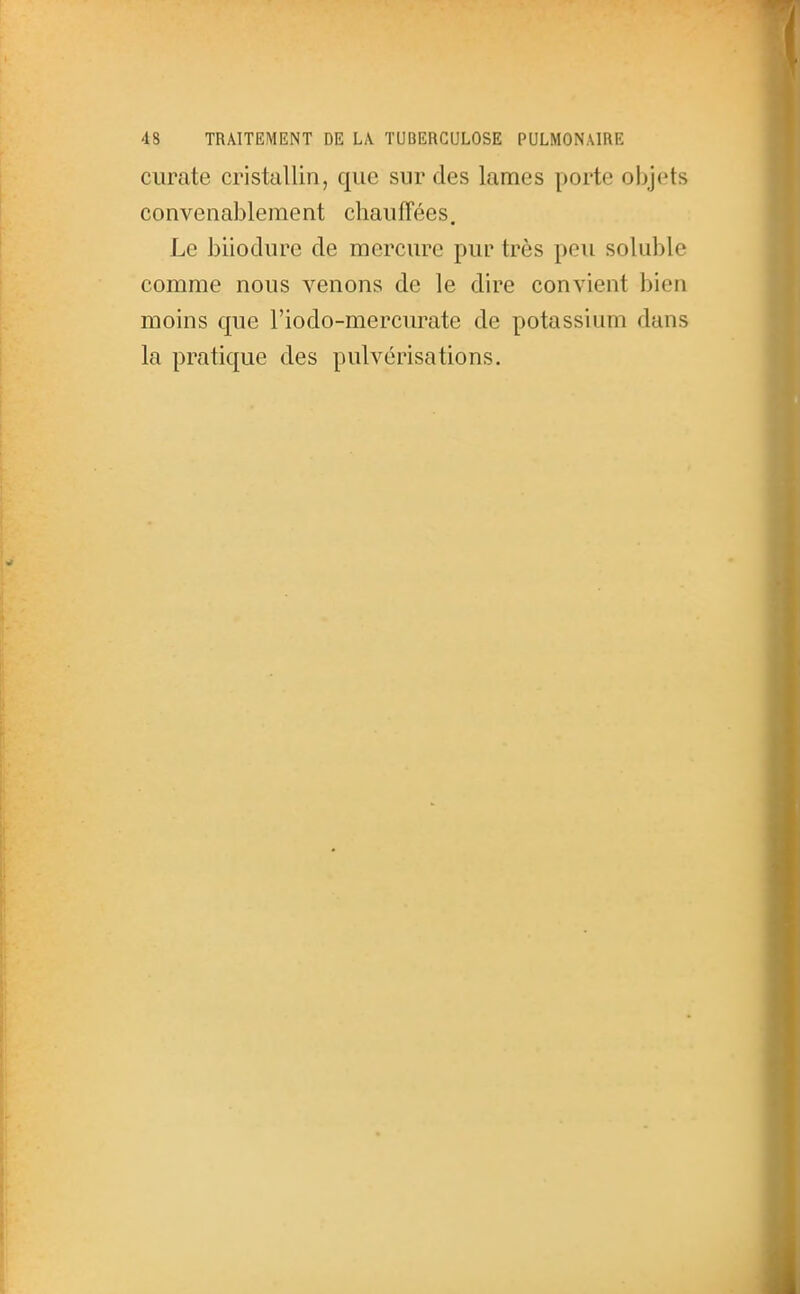 curate cristallin, que sur des lames porte objets convenablement chauffées. Le biiodiire de mercure pur très peu soluble comme nous venons de le dire convient bien moins que l'iodo-mercurate de potassium dans la pratique des pulvérisations.