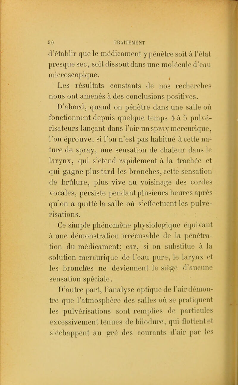 d'établir que le médicament y pénètre soit à l'état presque sec, soit dissout dans une molécule d'eau microscopique. ^ Les résultats constants de nos recherches nous ont amenés à des conclusions positives. D'abord, quand on pénètre dans une salle où fonctionnent depuis quelque temps 4 à 3 pulvé- risateurs lançant dans l'air un spray mercurique, l'on éprouve, si l'on n'est pas habitué à cette na- ture de spray, une sensation de chaleur dans le larynx, qui s'étend rapidement à la trachée et qui gagne plus tard les bronches, cette sensation de brûlure, plus vive au voisinage des cordes vocales, persiste pendant plusieurs heures après qu'on a quitté la salle où s'effectuent les pulvé- risations. Ce simple phénomène physiologique équivaut à une démonstration irrécusable de la pénétra- tion du médicament; car, si on substitue à la solution mercurique de l'eau pm'e, le larynx et les bronclïes ne deviennent le siège d'aucune sensation spéciale. D'autre part, l'analyse optique do l air démon- tre que l'atmosphère des salles où se pratiquent les pulvérisations sont remplies de particules excessivement tenues de biiodure, qui lloltentet s'échappent au gré des courants d'air par les