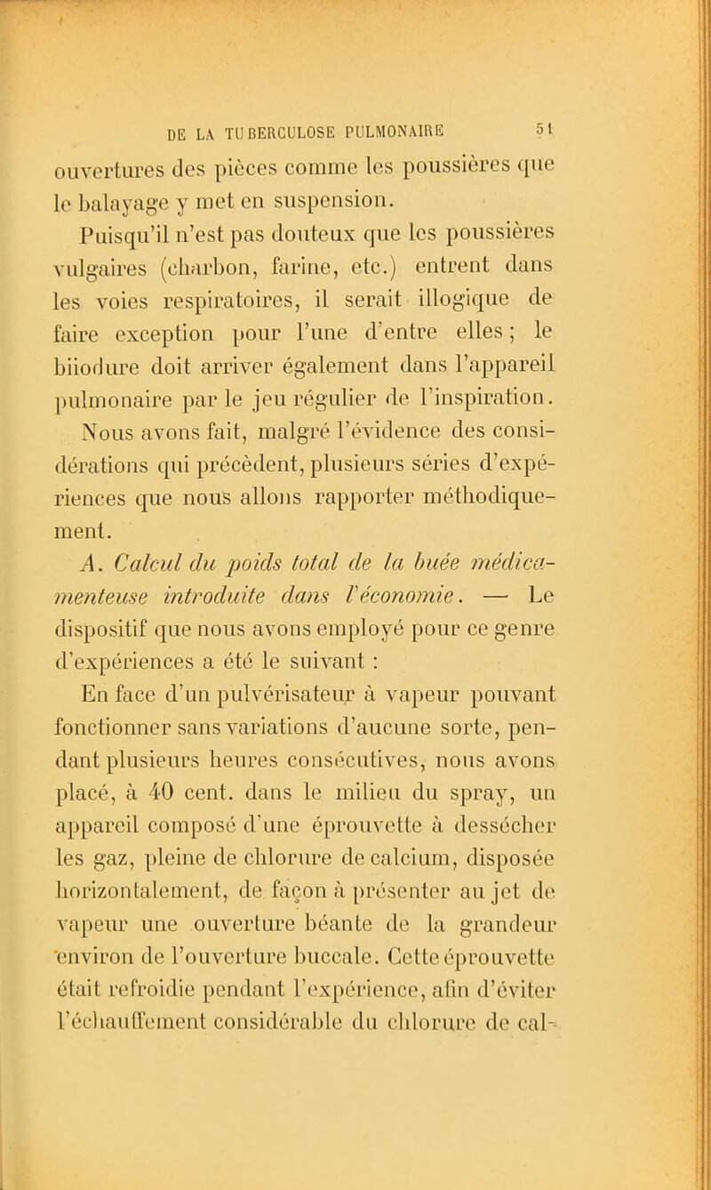 ouvertures des pièces comme les poussières que le balayage y met en suspension. Puisqu'il n'est pas douteux que les poussières vulgaires (charbon, farine, etc.) entrent dans les voies respiratoires, il serait illogique de faire exception pour l'une d'entre elles ; le biiodure doit arriver également dans l'appareil pulmonaire parle jeu régulier de l'inspiration. Nous avons fait, malgré l'évidence des consi- dérations qui précèdent, plusieurs séries d'expé- riences que nous allons rapporter méthodique- ment. A. Calcul du poids total de la buée médica- menteuse introduite dans F économie. — Le dispositif que nous avons employé pour ce genre d'expériences a été le suivant : En face d'un pulvérisateur à vapeur pouvant fonctionner sans variations d'aucune sorte, pen- dant plusieurs heures consécutives, nous avons placé, à 40 cent, dans le milieu du spray, un appareil composé d'une éprouvette à dessécher les gaz, pleine de chlorure de calcium, disposée horizontalement, de façon à présenter au jet de vapeur une ouverture béante de la grandeur environ de l'ouverture buccale. Cette éprouvette était refroidie pendant l'expérience, afin d'éviter réchauffement considérable du chlorure de cal-