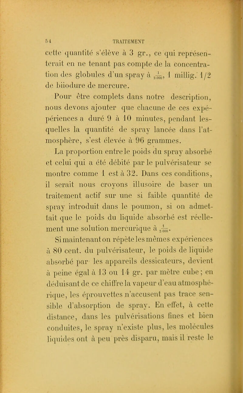 cette quantité s'élève à 3 gr., ce qui représen- terait en ne tenant pas compte de la concentra- tion des globules d'un spray à ~„ 1 millig. 1/2 de biiodure de mercure. Pour être complets dans notre description, nous devons ajouter que chacune de ces expé- périences a duré 9 à 10 minutes, pendant les- quelles la quantité de spray lancée dans l'at- mosphère, s'est élevée à 96 grammes. La proportion entre le poids du spray absorbé et celui qui a été débité par le pulvérisateur se montre comme 1 est à 32. Dans ces conditions, il serait nous croyons illusoire de baser un traitement actif sur une si faible quantité de spray introduit dans le poumon, si on admet- tait que le poids du liquide absorbé est réelle- ment une solution mercurique à gj^. Si maintenant on répète les mêmes expériences à 80 cent, du pulvérisateur, le poids de liquide absorbé par les appareils dessicateurs, devient à peine égal à 13 ou 14 gr. par mètre cube; en déduisant de ce chifl're la vapeur d'eau atmosphé- rique, les éprouvettes n'accusent pas trace sen- sible d'absorption de spray. En eilet, à cette distance, dans les pulvérisations lines et bien conduites, le spray n'existe plus, les molécules liquides ont à peu près disparu, mais il reste le