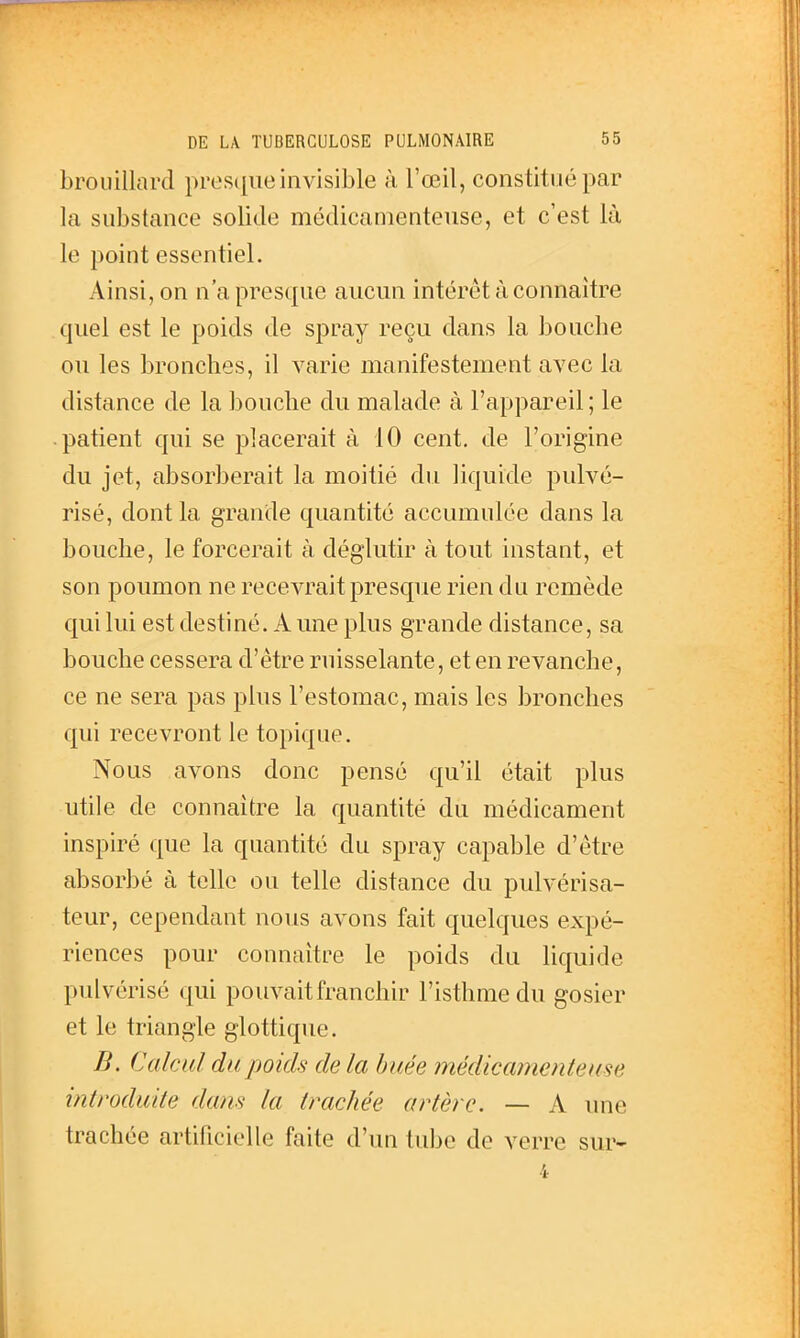 brouillard presque invisible à l'œil, constitué par la substance solide médicamenteuse, et c'est là le point essentiel. Ainsi, on n'a presque aucun intérêt à connaître quel est le poids de spray reçu dans la bouche ou les bronches, il varie manifestement avec la distance de la bouche du malade à l'appareil; le patient qui se placerait à 10 cent, de l'origine du jet, absorberait la moitié du liquide pulvé- risé, dont la grande quantité accumulée dans la bouche, le forcerait à déglutir à tout instant, et son poumon ne recevrait presque rien du remède qui lui est destiné. A une plus grande distance, sa bouche cessera d'être ruisselante, et en revanche, ce ne sera pas plus l'estomac, mais les bronches qui recevront le topique. Nous avons donc pensé qu'il était plus utile de connaître la quantité du médicament inspiré que la quantité du spray capable d'être absorbé à telle ou telle distance du pulvérisa- teur, cependant nous avons fait quelques expé- riences pour connaître le poids du liquide pulvérisé qui pouvait franchir l'isthme du gosier et le triangle glottique. B. Calcul du poids de la buée médicamenteuse introduite datis la trachée artère. — A une trachée artificielle faite d'un tube de verre sur-