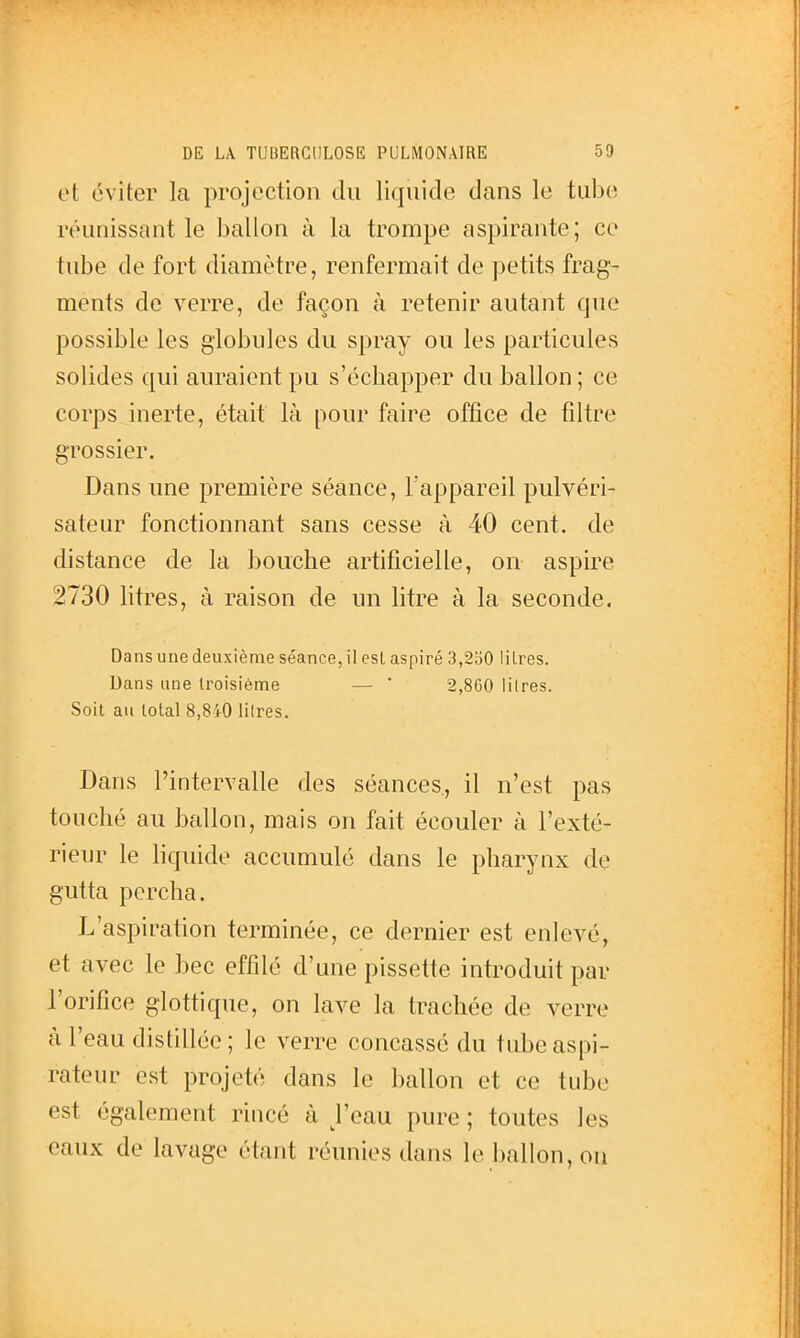 et éviter la projection du liquide dans le tube réunissant le ballon à la trompe aspirante; ce tube de fort diamètre, renfermait de petits frag- ments de verre, de façon à retenir autant que possible les globules du spray ou les particules solides qui auraient pu s'échapper du ballon ; ce corps inerte, était là pour faire office de filtre grossier. Dans une première séance, l'appareil pulvéri- sateur fonctionnant sans cesse à 40 cent, de distance de la bouche artificielle, on aspire 2730 litres, à raison de un litre à la seconde. Dans une deuxième séance, il est aspiré 3,2o0 litres. Dans une troisième — ' 2,800 litres. Soit au total 8,840 litres. Dans l'intervalle des séances, il n'est pas touché au ballon, mais on fait écouler à l'exté- rieur le liquide accumulé dans le pharynx de gutta percha. L'aspiration terminée, ce dernier est enlevé, et avec le bec effdé d'une pissette introduit par l'orifice glottique, on lave la trachée de verre à l'eau distillée ; le verre concassé du tube aspi- rateur est projeté dans le ballon et ce tube est également rincé à J'eau pure ; toutes les eaux de lavage étant réunies dans le ballon, ou