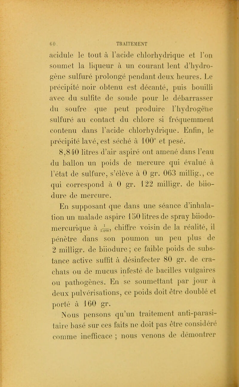 acidulé le tout à l'acide clilorliydrique et l'on soumet la liqueur à un courant lent d'hydro- gène sulfuré prolongé pendant deux heures, i.e précipité noir ohtenu est décanté, puis houilli avec du sulfite de soude pour le débarrasser du soufre que peut produire l'hydrogène sulfuré au contact du chlore si fréquemment contenu dans l'acide chlorhydrique. Enfin, le précipité lavé, est séché à 100° et pesé. 8,840 litres d'air aspiré ont amené dans l'eau du ballon un poids de mercure qui évalué à l'état de sulfure, s'élève à 0 gr. 063 millig., ce qui correspond à 0 gr. 122 milligr. de biio- dure de mercure. En supposant que dans une séance d'inhala- tion un malade aspire 150 litres de spray biiodo- mercurique à chiffre voisin de la réalité, il pénètre dans son poumon un peu plus de 2 milligr. de biiodure ; ce faible poids de subs- tance active suffit à désinfecter 80 gr. de cra- chais ou de mucus infesté de bacilles vulgaires ou pathogènes. En se soumettant par jour à deux pulvérisations, ce poids doit être doublé et porté à 160 gr. Nous pensons qu'un traitement anti-parasi- taire basé sur ces faits ne doit pas être considén' comme inefficace ; nous venons de démontrer I