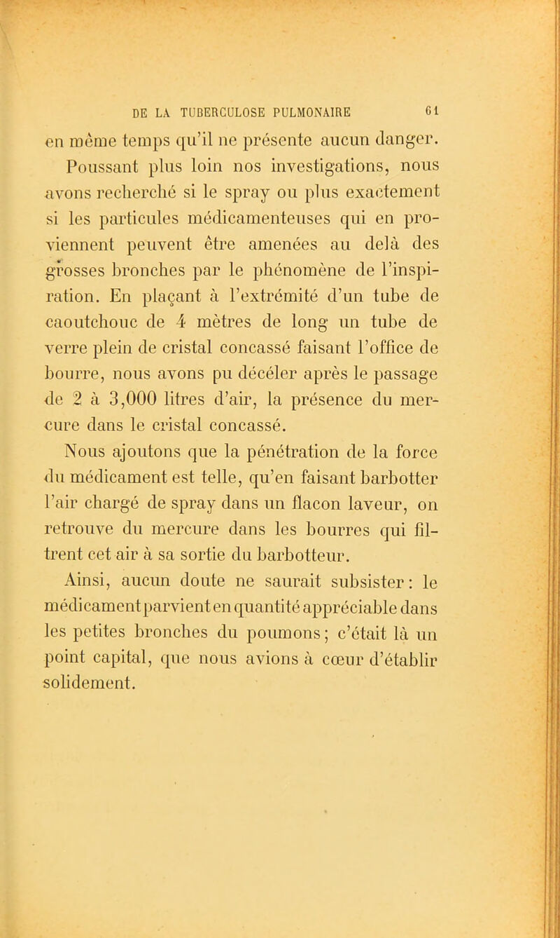 en même temps qu'il ne présente aucun danger. Poussant plus loin nos investigations, nous avons recherché si le spray ou plus exactement si les particules médicamenteuses qui en pro- viennent peuvent être amenées au delà des grosses bronches par le phénomène de l'inspi- ration. En plaçant à l'extrémité d'un tube de caoutchouc de 4 mètres de long un tube de verre plein de cristal concassé faisant l'office de bourre, nous avons pu décéler après le passage de 2 à 3,000 litres d'air, la présence du mer- cure dans le cristal concassé. Nous ajoutons que la pénétration de la force du médicament est telle, qu'en faisant barbotter l'air chargé de spray dans un flacon laveur, on retrouve du mercure dans les bourres qui fil- trent cet air à sa sortie du barbotteur. Ainsi, aucun doute ne saurait subsister: le médicament parvient en quantité appréciable dans les petites bronches du poumons ; c'était là un point capital, que nous avions à cœur d'établir sohdement.