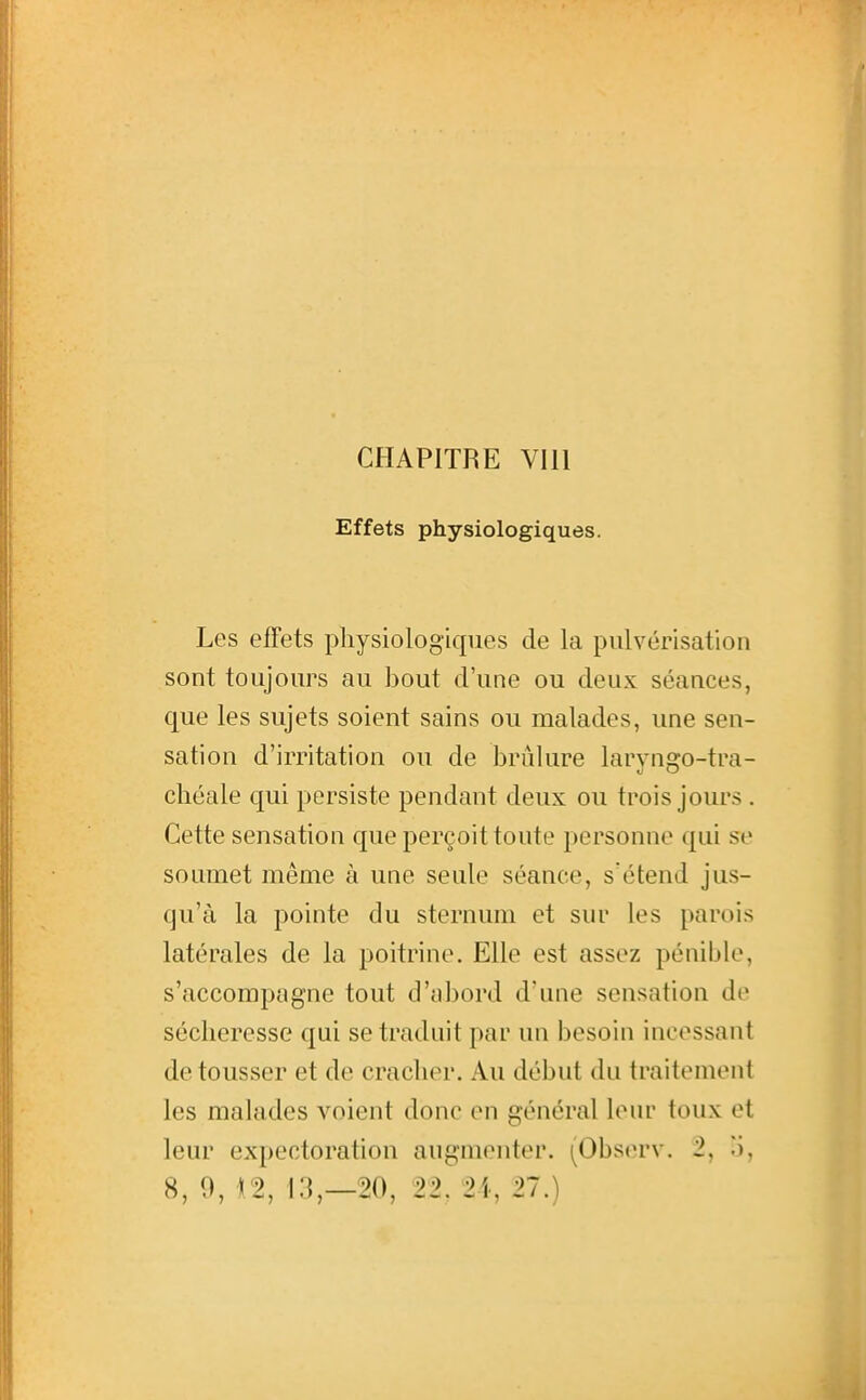 CHAPITRE VUl Effets physiologiques. Les effets physiologiques de la pulvérisation sont toujours au bout d'une ou deux séances, que les sujets soient sains ou malades, une sen- sation d'irritation ou de brûlure larvnpro-tra- cliéale qui persiste pendant deux ou trois jours . Cette sensation que perçoit toute personne qui se soumet même à une seule séance, s'étend jus- qu'à la pointe du sternum et sur les parois latérales de la poitrine. Elle est assez pénible, s'accompagne tout d'abord d'une sensation de sécheresse qui se traduit par un besoin incessant de tousser et de cracher. Au début du traitement les malades voient donc en général lenr toux et leur expectoration augmenter. (Obs(n'v. 2, o,