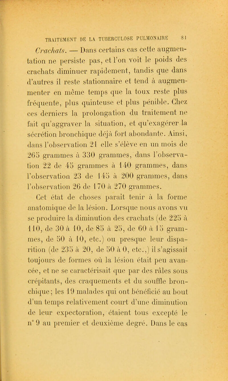 Crachats. — Dans certains cas cette augmen- tation ne persiste pas, et l'on voit le poids des crachats diminuer rapidement, tandis que dans d'autres il reste stationnaire et tend à augmen- menter en même temps que la toux reste plus fréquente, plus quinteuse et plus pénible. Chez ces derniers la prolongation du traitement ne fait qu'aggraver la situation, et qu'exagérer k sécrétion bronchique déjà fort abondante. Ainsi, dans l'observation 21 elle s'élève en un mois de 265 grammes à 330 grammes, dans l'observa- tion 22 de 45 grammes à 140 grammes, dans l'observation 23 de 145 à 200 grammes, dans l'observation 26 de 170 à 270 grammes. Cet état de choses paraît tenir à la forme anatomique de la lésion. Lorsque nous avons vu se produire la diminution des crachats (de 225 à MO, de 30 à 10, de 85 à 25, de 60 à 15 gram- mes, de 50 à 10, etc.) ou presque leur dispa- rition (de 235 à 20, de 50 à 0, etc.,) il s'agissait toujours de formes où la lésion était peu avan- cée, et ne se caractérisait que par des râles sous crépitants, des craquements et du souffle bron- chique; les 19 malades qui ont bénéficie au bout d'un temps relativement court d'une diminution de leur expectoration, étaient tous excepté le n 9 au premier et deuxième degré. Dans le cas
