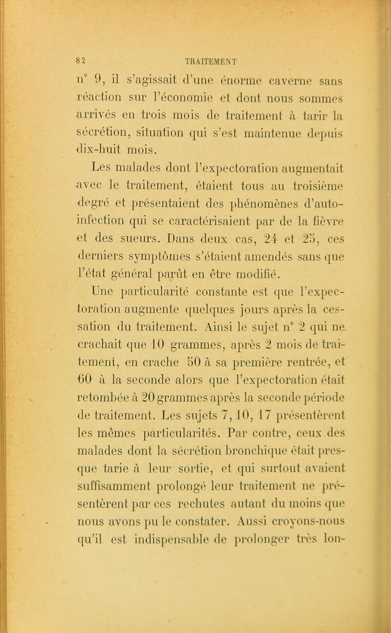 n 9, il s'agissait d'une énorme caverne sans réaction sur l'économie et dont nous sommes arrivés en trois mois de traitement cà tarir la sécrétion, situation qui s'est maintenue depuis dix-huit mois. Les malades dont l'expectoration augmentait avec le traitement, étaient tous au troisième degré et présentaient des phénomènes d'auto- infection qui se caractérisaient par de la fièvre et des sueurs. Dans deux cas, 24 et 25, ces derniers symptômes s'étaient amendés sans que l'état général panit en être modifié. Une particularité constante est que l'expec- toration augmente quelques jours après la ces- sation du traitement. Ainsi le sujet n 2 qui ne. crachait que 10 grammes, après 2 mois de trai- tement, en crache 50 à sa première rentrée, et 60 à la seconde alors que l'expectoration était retombée à 20 grammes après la seconde période de traitement. Les sujets 7, 10, 17 présentèrent les mêmes particularités. Par contre, ceux des malades dont la sécrétion bronchique était pres- que tarie à leur sortie, et qui surtout avaient suffisamment prolongé leur traitement ne pré- sentèrent par ces rechutes autant du moins que nous avons pu le constater. Aussi croyons-nous qu'il est indispensable de pi'olongor très Ion-