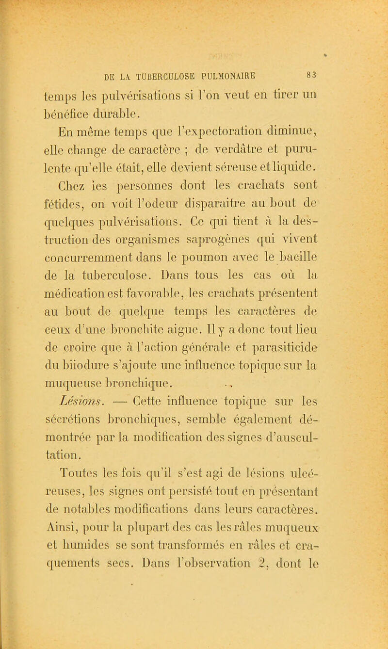 temps les pulvérisations si l'on veut en tirer un bénéfice durable. En même temps que l'expectoration diminue, elle change de caractère ; de verdâtre et puru- lente qu'elle était, elle devient séreuse et liquide. Chez les personnes dont les crachats sont fétides, on voit l'odeur disparaître au bout do quelques pulvérisations. Ce qui tient à la des- truction des organismes saprogènes qui vivent concurremment dans le poumon avec le bacille de la tuberculose. Dans tous les cas où la médication est favorable, les crachats présentent au bout de quelque temps les caractères de ceux d'une bronchite aiguë. Il y a donc tout lieu de crou-e que à l'action générale et parasiticide du biiodure s'ajoute une influence topique sur la muqueuse bronchique. Lésions. — Cette influence topique sur les sécrétions bronchiques, semble également dé- montrée par la modification des signes d'auscul- tation. Toutes les fois qu'il s'est agi de lésions ulcé- reuses, les signes ont persisté tout en présentant de notables modifications dans leurs caractères. Ainsi, pour la plupart des cas les râles muqueux et humides se sont transformés en râles et cra-