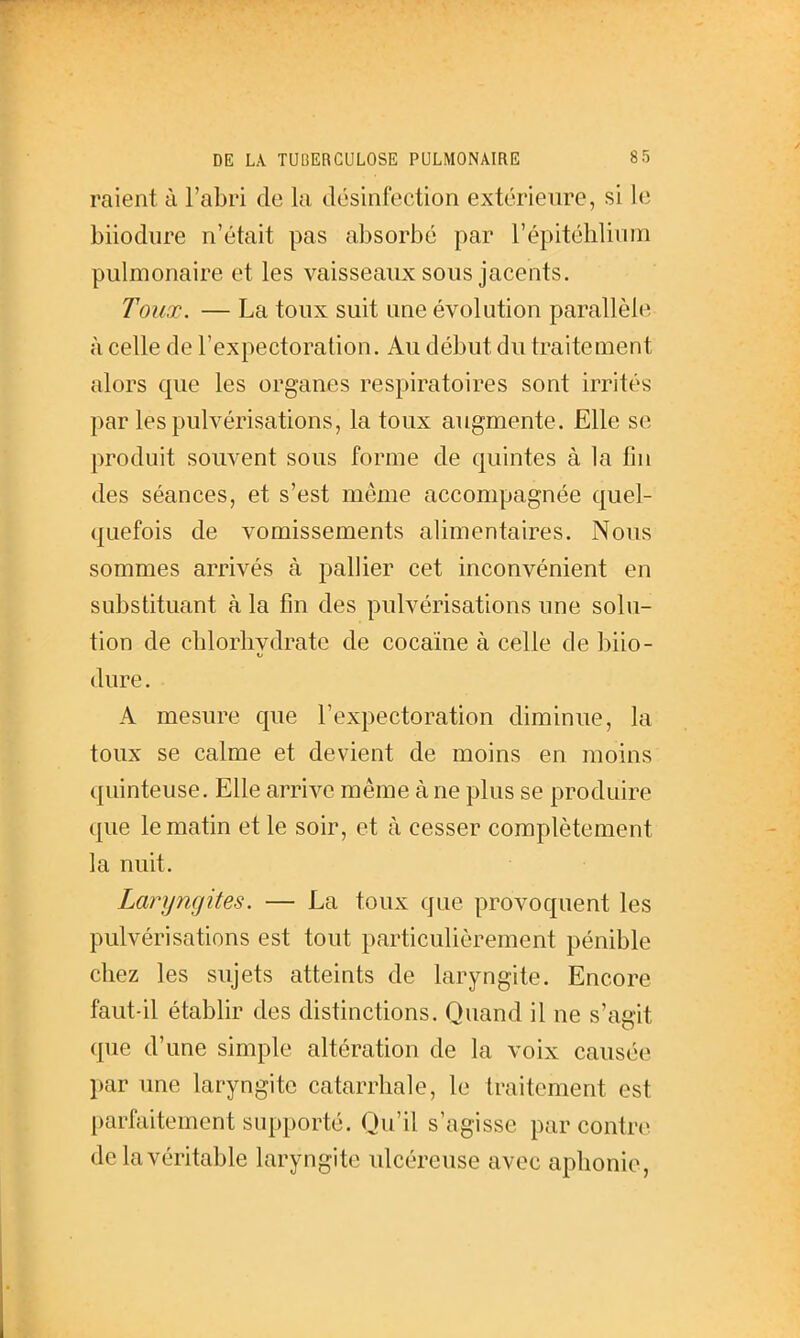 raient à l'abri de la désinfection extérieure, si le biiodure n'était pas absorbé par l'épitélilium pulmonaire et les vaisseaux sous jacents. Toux. — La toux suit une évolution parallèle il celle de l'expectoration. Au début du traitement alors que les organes respiratoires sont irrités par les pulvérisations, la toux augmente. Elle se produit souvent sous forme de quintes à la fin des séances, et s'est même accompagnée quel- quefois de vomissements alimentaires. Nous sommes arrivés à pallier cet inconvénient en substituant à la fin des pulvérisations une solu- tion de chlorlivdrate de cocaïne à celle de biio- Kl dure. A mesure que l'expectoration diminue, la toux se calme et devient de moins en moins quinteuse. Elle arrive même à ne plus se produire que le matin et le soir, et à cesser complètement la nuit. Laryngites. — La toux que provoquent les pulvérisations est tout particulièrement pénible chez les sujets atteints de laryngite. Encore faut-il établir des distinctions. Quand il ne s'agit que d'une simple altération de la voix causée par une laryngite catarrhale, le traitement est parfaitement supporté. Qu'il s'agisse par contre, de la véritable laryngite ulcéreuse avec aphonie,