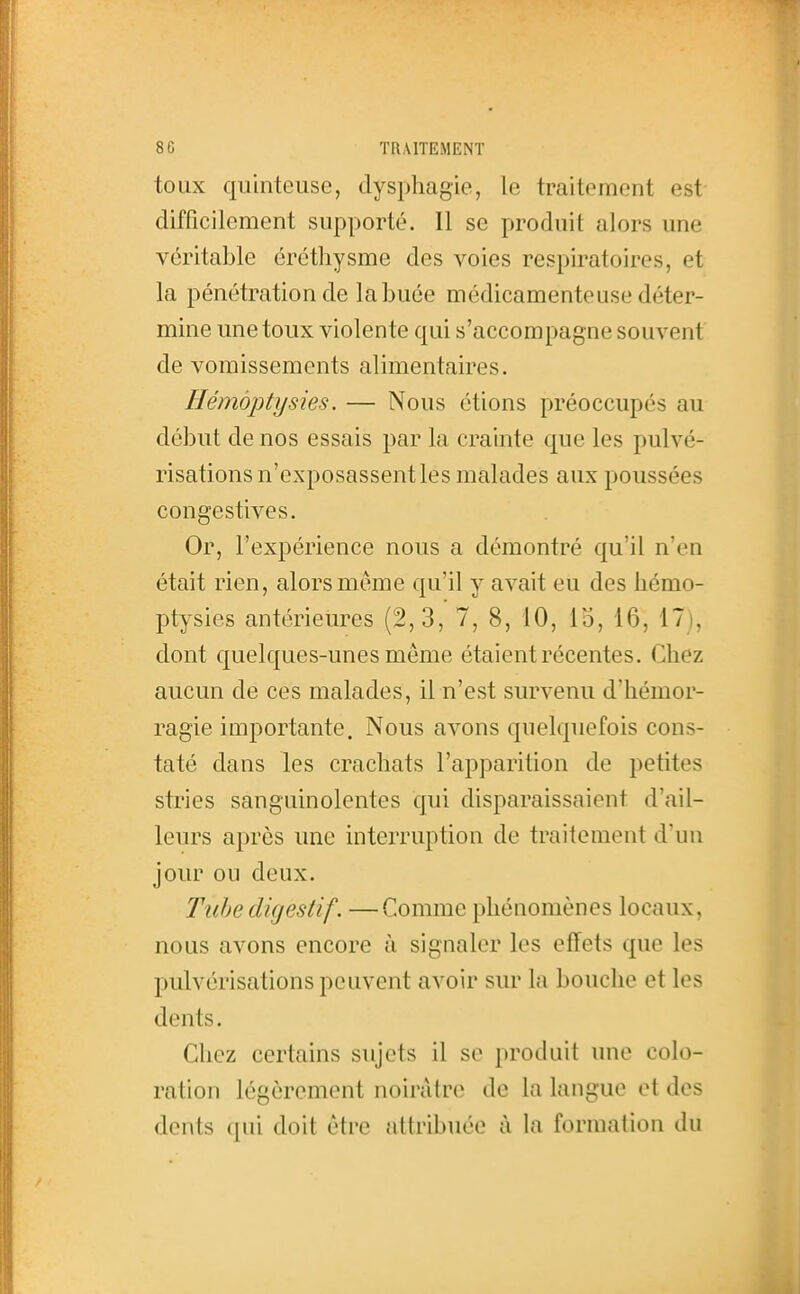 toux qu'intense, dysphagie, le traitement est difficilement supporté. Il se produit alors une véritable éréthysme des voies respiratoires, et la pénétration de la buée médicamenteuse déter- mine une toux violente qui s'accompagne souvent de vomissements alimentaires. Hémàptysies. — Nous étions préoccupés au début de nos essais par la crainte que les pulvé- risations n'exposassent les malades aux poussées congestives. Or, l'expérience nous a démontré qu'il n'en était rien, alors même qu'il y avait eu des liémo- ptysies antérieures (2,3, 7, 8, 10, lo, 16, 17), dont quelques-unes même étaient récentes. Chez aucun de ces malades, il n'est survenu d'hémor- ragie importante. Nous avons quelquefois cons- taté dans les crachats l'apparition de petites stries sanguinolentes qui disparaissaient d'ail- leurs après une interruption de traitement d'un jour ou deux. Tube digestif. —Comme phénomènes locaux, nous avons encore à signaler les effets que les pulvérisations peuvent avoir sur la bouche et les dents. Chez certains sujets il se produit une colo- ration légèrement noinitrc! de la langue et des dents qui doit être attribuée à la formation du