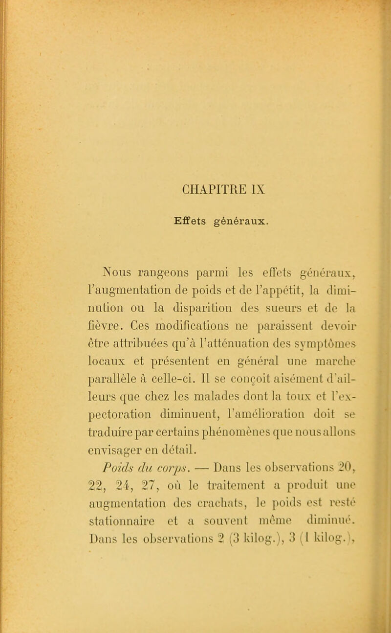 Effets généraux. Nous rangeons parmi les effets généraux, Faugmentation de poids et de l'appétit, la dimi- nution ou la disparition des sueurs et de la fièvre. Ces modifications ne paraissent devoir être attribuées qu'à l'atténuation des symptômes locaux et présentent en général une marche parallèle k celle-ci. Il se conçoit aisément d'ail- leurs que chez les malades dont la toux et l'ex- pectoration diminuent, l'améhoration doit se traduire par certains phénomènes que nous allons envisager en détail. Poids du corps. — Dans les observations .20, 22, 24, 27, où le traitement a produit une augmentation des crachats, le poids est resté stationnaire et a souvent même diminué. Dans les observations 2 (3 kilog.), 3 (l kilog. U