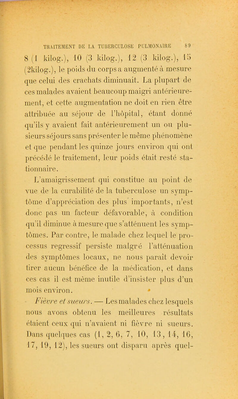 8(1 kilog.), 10 (3 kilog.), 12 (3 kilog.), !•> (2kilog.), le poids du corps a augmenté à mesure que celui des crachats diminuait. La plupart de ces malades avaient beaucoup maigri antérieure- ment, et cette augmentation ne doit en rien être attribuée au séjour de l'hôpital, étant donné qu'ils y avaient fait antérieurement un ou plu- sieurs séjours sans présenter le même phénomène et que pendant les quinze jours environ qui ont précédé le traitement, leur poids était resté sta- tionnaire. L'amaigrissement qui constitue au point de vue de la curabilité de la tuberculose un symp- tôme d'appréciation des plus importants, n'est donc pas im factenr défavorable, à condition qu'il diminue à mesure que s'atténuent les symp- tômes. Par contre, le malade chez lequel le pro- cessus régressif persiste malgré l'atténuation des symptômes locaux, ne nous paraît devoir tirer aucun bénéfice de la médication, et dans ces cas il est même inutile d'insister plus d'un mois environ. • Fièvre et sueurs. — Les malades chez lesquels nous avons obtenu les meilleures résultats étaient ceux qui n'avaient ni fièvre ni sueurs. Dans quelques cas (l, 2, 6, 7, 10, 13, 14, 16, 17, 19, 12), les sueurs ont disparu après quel-