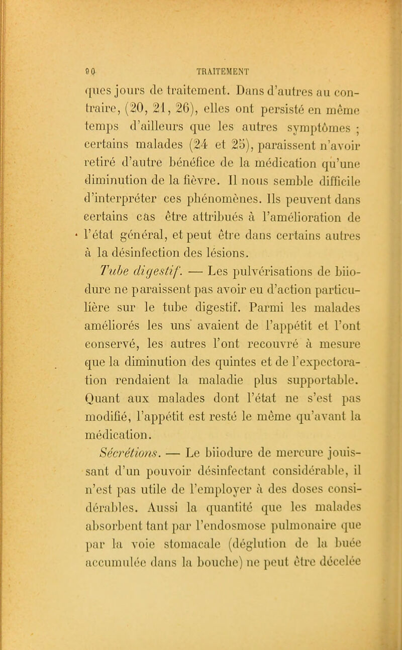 qiies jours de traitement. Dans d'autres au con- traire, (20, 21, 26), elles ont persisté en même temps d'ailleurs que les autres symptômes ; certains malades (24 et 25), paraissent n'avoir retiré d'autre bénéfice de la médication qu'une diminution de la fièvre. Il nous semble difficile d'interpréter ces phénomènes. Ils peuvent dans certains cas être attribués à l'amélioration de • l'état général, et peut être dans certains autres à la désinfection des lésions. Tube digestif. — Les pulvérisations de biio- dure ne paraissent pas avoir eu d'action particu- lière sur le tube digestif. Parmi les malades améliorés les uns' avaient de l'appétit et l'ont conservé, les autres l'ont recouvré à mesure que la diminution des quintes et de l'expectora- tion rendaient la maladie plus supportable. Quant aux malades dont l'état ne s'est pas modifié, l'appétit est resté le même qu'avant la médication. Sécrétions. — Le biiodure de mercure jouis- sant d'un pouvoir désinfectant considérable, il n'est pas utile de l'employer à des doses consi- dérables. Aussi la quantité que les malades absorbent tant par l'endosmose pulmonaire que par la voie stomacale (déglution de la buée accumulée dans la bouche) ne peut être décelée