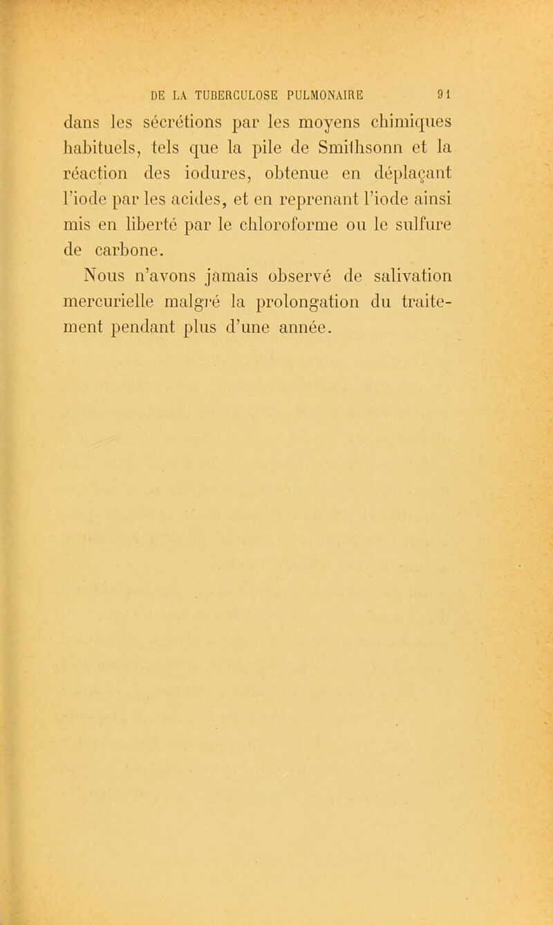 dans les sécrétions par les moyens chimiques habituels, tels que la pile de Smilhsonn et la réaction des iodures, obtenue en déplaçant lïode par les acides, et en reprenant l'iode ainsi mis en hberté par le chloroforme ou le sulfure de carbone. Nous n'avons jamais observé de salivation mercurielle malgi'é la prolongation du traite- ment pendant plus d'une année.