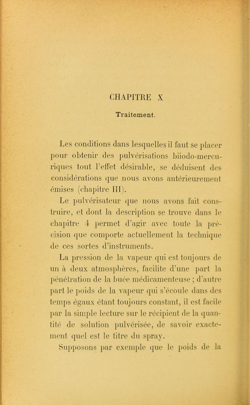 Traitement. Les conditions dans lesquelles il faut se placer pour obtenir des pulvérisations biiodo-mercu- riques tout l'effet désirable, se déduisent des considérations que nous avons antérieurement émises (chapitre III). Le pulvérisateur que nous avons fait cons- truire, et dont la description se trouve dans le chapitre 4 permet d'agir avec toute la pré- cision que comporte actuellement la technique de ces sortes d'instruments. La pression de la vapeur qui est toujours de un à deux atmosplières, facilite d'une part la pénétration de la buée médicamenteuse ; d'autre part le poids de la vapeur qui s'écoule dans des temps égaux étant toujours constant, il est facile par la simple lecture sur le récipient de la quau- tité de solution pulvérisée, de savoir exacte- ment quel est le litre du spray. Supposons par exemple que le poids de la