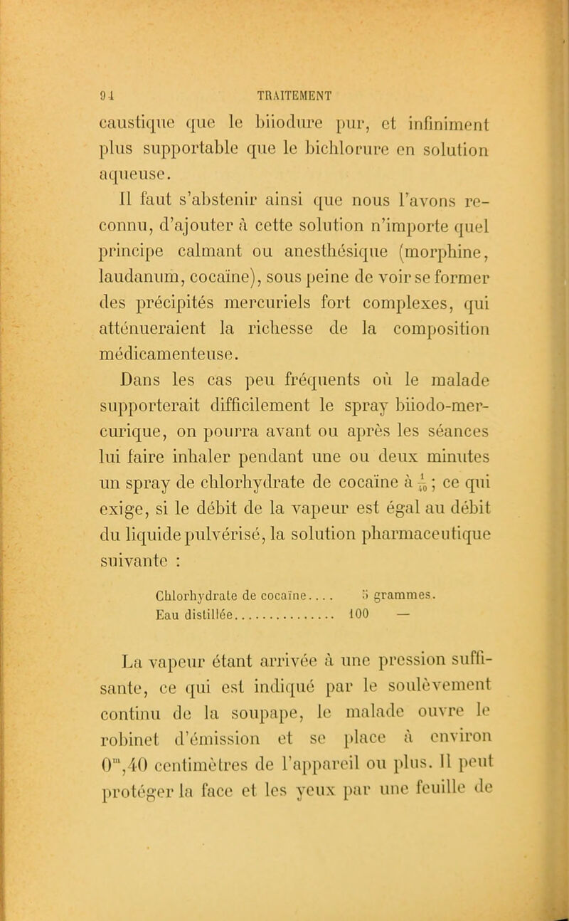 caustique que le biioclure pur, et infiniment plus supportable que le bichlorure en solution aqueuse. Il faut s'abstenir ainsi que nous l'avons re- connu, d'ajouter à cette solution n'importe quel principe calmant ou anesthésique (morphine, laudanum, cocaïne), sous peine de voir se former des précipités mercuriels fort complexes, qui atténueraient la richesse de la composition médicamenteuse. Dans les cas peu fréquents où le malade supporterait difficilement le spray biiodo-mer- curique, on pourra avant ou après les séances lui faire inhaler pendant une ou deux minutes un spray de chlorhydrate de cocaïne à ; ce qui exige, si le débit de la vapeur est égal au débit du liquide pulvérisé, la solution pharmaceutique suivante : Chlorhydrate de cocaïne H grammes. Eau distillée 100 — La vapeur étant arrivée à une pression suffi- sante, ce qui est indiqué par le soulèvement continu de la soupape, le malade ouvre le robinet d'émission et se place à environ 0',40 centimètres de l'appareil ou plus. Il peut protéger la face et les yeux par une feuille de
