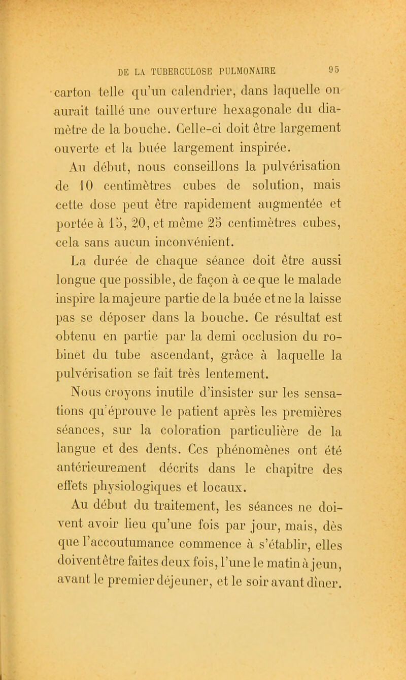 carton telle qu'un calendrier, dans laquelle on aurait taillé une ouverture hexagonale du dia- mètre de la bouche. Celle-ci doit être largement ouverte et la buée largement inspirée. Au début, nous conseillons la pulvérisation de 10 centimètres cubes de solution, mais cette dose peut être rapidement augmentée et portée à 15, 20, et même 25 centimètres cubes, cela sans aucun inconvénient. La durée de chaque séance doit être aussi longue que possible, de façon à ce que le malade inspire la majeure partie de la buée et ne la laisse pas se déposer dans la bouche. Ce résultat est obtenu en partie par la demi occlusion du ro- binet du tube ascendant, grâce à laquelle la pulvérisation se fait très lentement. Nous croyons inutile d'insister sur les sensa- tions qu'éprouve le patient après les premières séances, sur la coloration particulière de la langue et des dents. Ces j^hénomènes ont été antérieurement décrits dans le chapitre des effets physiologiques et locaux. Au début du traitement, les séances ne doi- vent avoir lieu qu'une fois par jour, mais, dès que l'accoutumance commence à s'étabhr, elles doiventêtre faites deux fois, l'une le matin à jeun, avant le premier déjeuner, et le soir avant dîaer. I