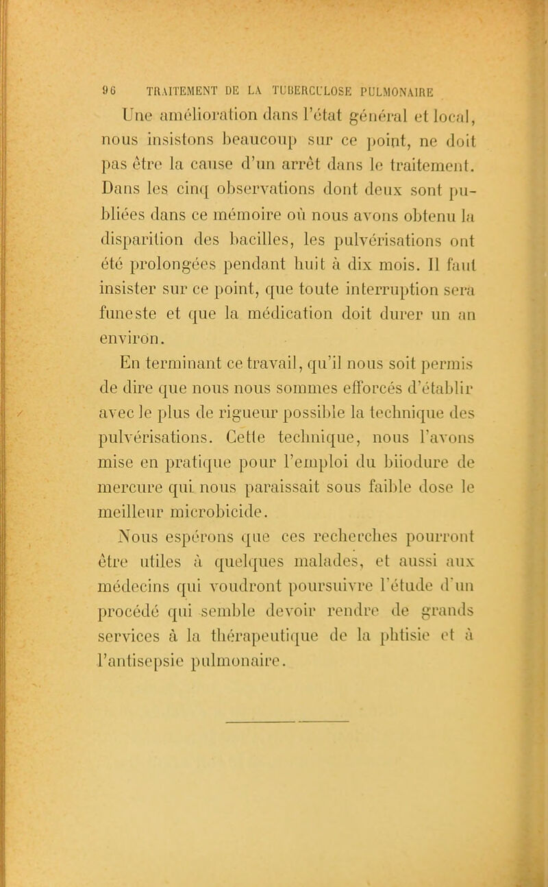 Une amélioration dans l'état général et local, nous insistons beaucoup sur ce point, ne doit pas être la cause d'un arrêt dans le traitement. Dans les cinq observations dont deux sont pu- bliées dans ce mémoire où nous avons obtenu la disparition des bacilles, les pulvérisations ont été prolongées pendant liuit à dix mois. Il faut insister sur ce point, que toute interruption sera funeste et que la médication doit durer un an environ. En terminant ce travail, qu'il nous soit permis de dire que nous nous sommes efforcés d'établir avec le plus de rigueur possible la technique des pulvérisations. Cette technique, nous l'avons mise en pratique pour l'emploi du biiodure de mercure qui nous paraissait sous faible dose le meilleur microbicide. Nous espérons que ces recherches pourront être utiles à quelques malades, et aussi aux médecins qui voudront poursiuvre l'étude d'un procédé qui semble devoir rendre de grands services à la thérapeutique de la phtisie et à l'antisepsie pulmonaire.